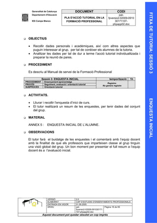 Generalitat de Catalunya                  DOCUMENT                           CODI




                                                                                                   FITXA DE TUTORIA: SESSIÓ 3
        Departament d’Educació                                                       pat-
                                       PLA D’ACCIÓ TUTORIAL EN LA           fpversio2-02009-0910
        IES Camps Blancs                FORMACIÓ PROFESSIONAL                    30171107-
                                                                                phpapp02.doc




   OBJECTIUS

    •    Recollir dades personals i acadèmiques, així com altres aspectes que
         puguin interessar al grup, per tal de conèixer els alumnes de la tutoria.
    •    Analitzar les dades per tal de dur a terme l’acció tutorial individualitzada i
         preparar la reunió de pares.

   PROCEDIMENT

    Es descriu al Manual de servei de la Formació Professional

                 Sessió 3: ENQUESTA INICIAL                                  temporització   1h
PROCEDIMENT        Ensenyament-aprenentatge
                                                                           Registre:
PROCÉS             Seguiment, avaluació i orientació tutorial
                                                                       No genera registre
SUBPROCÉS          Orientació tutorial


   ACTIVITATS.




                                                                                                   ENQUESTA INICIAL
    •    Lliurar i recollir l’enquesta d’inici de curs.
    •    El tutor realitzarà un resum de les enquestes, per tenir dades del conjunt
         del grup.

   MATERIAL

    ANNEX 5 :         ENQUESTA INICIAL DE L’ALUMNE.

   OBSERVACIONS

    El tutor farà el buidatge de les enquestes i el comentarà amb l’equip docent
    amb la finalitat de que els professors que imparteixen classe al grup tinguin
    una visió global del grup. Un bon moment per presentar el full resum a l’equip
    docent és a l’avaluació inicial.




                      VERSIÓ                       2.0
                      ELABORAT                     CAP D’ESTUDIS D’ENSENYAMENTS PROFESSIONALS
                      ENTRADA EN VIGOR             01.09.2005
                      ARXIU                        pat-                      Pàgina 18 de 69
                                                   fpversio2-02009-091030171
                                                   107-phpapp02.doc
                 Aquest document pot quedar obsolet un cop imprés
 