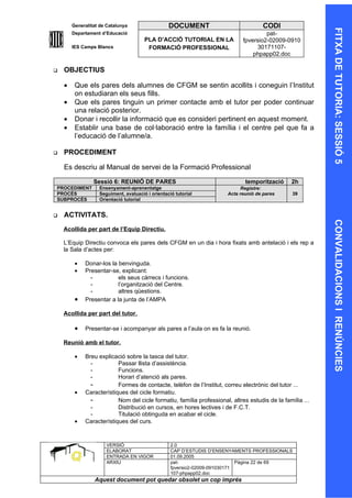 Generalitat de Catalunya                  DOCUMENT                           CODI




                                                                                                           FITXA DE TUTORIA: SESSIÓ 5
        Departament d’Educació                                                        pat-
                                       PLA D’ACCIÓ TUTORIAL EN LA            fpversio2-02009-0910
        IES Camps Blancs                FORMACIÓ PROFESSIONAL                     30171107-
                                                                                 phpapp02.doc

   OBJECTIUS

    •    Que els pares dels alumnes de CFGM se sentin acollits i coneguin l’Institut
         on estudiaran els seus fills.
    •    Que els pares tinguin un primer contacte amb el tutor per poder continuar
         una relació posterior.
    •    Donar i recollir la informació que es consideri pertinent en aquest moment.
    •    Establir una base de col·laboració entre la família i el centre pel que fa a
         l’educació de l’alumne/a.

   PROCEDIMENT

    Es descriu al Manual de servei de la Formació Professional

                 Sessió 6: REUNIÓ DE PARES                                    temporització     2h
PROCEDIMENT        Ensenyament-aprenentatge                                 Registre:
PROCÉS             Seguiment, avaluació i orientació tutorial         Acta reunió de pares       39
SUBPROCÉS          Orientació tutorial


   ACTIVITATS.




                                                                                                           CONVALIDACIONS I RENÚNCIES
    Acollida per part de l’Equip Directiu.

    L’Equip Directiu convoca els pares dels CFGM en un dia i hora fixats amb antelació i els rep a
    la Sala d’actes per:

         •   Donar-los la benvinguda.
         •   Presentar-se, explicant:
               -          els seus càrrecs i funcions.
               -          l’organització del Centre.
               -          altres qüestions.
         •   Presentar a la junta de l’AMPA

    Acollida per part del tutor.

         •   Presentar-se i acompanyar als pares a l’aula on es fa la reunió.

    Reunió amb el tutor.

         •   Breu explicació sobre la tasca del tutor.
               -          Passar llista d’assistència.
               -          Funcions.
               -          Horari d’atenció als pares.
               -          Formes de contacte, telèfon de l’Institut, correu electrònic del tutor ...
         •   Característiques del cicle formatiu.
               -          Nom del cicle formatiu, família professional, altres estudis de la família ...
               -          Distribució en cursos, en hores lectives i de F.C.T.
               -          Titulació obtinguda en acabar el cicle.
         •   Característiques del curs.


                      VERSIÓ                       2.0
                      ELABORAT                     CAP D’ESTUDIS D’ENSENYAMENTS PROFESSIONALS
                      ENTRADA EN VIGOR             01.09.2005
                      ARXIU                        pat-                      Pàgina 22 de 69
                                                   fpversio2-02009-091030171
                                                   107-phpapp02.doc
                 Aquest document pot quedar obsolet un cop imprés
 