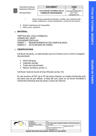 Generalitat de Catalunya               DOCUMENT                            CODI




                                                                                                   FITXA DE TUTORIA: SESSIÓ 6
                                                                                                   FITXA DE TUTORIA: SESSIÓ 6
      Departament d’Educació                                                      pat-
                                    PLA D’ACCIÓ TUTORIAL EN LA           fpversio2-02009-0910
      IES Camps Blancs               FORMACIÓ PROFESSIONAL                    30171107-
                                                                             phpapp02.doc

              -           Horari del grup especificant entrades i sortides, breu explicació dels
                          crèdits, avaluacions, normes d’assistència, normes de convivència ...

       •   Mostrar instal·lacions de l’especialitat
       •   Altres, precs i qüestions.

   MATERIAL

    TRÍPTICS DEL CICLE FORMATIU.
    HORARI DEL GRUP.
    CALENDARI ESCOLAR.
    ANNEX 1 : RESUM NORMATIVA IES CAMPS BLANCS
    ANNEX 9 : ACTA REUNIÓ DE PARES.

   OBSERVACIONS

    Cal lliurar als pares, un petit dossier que ha d’incloure com a mínim la següent
    documentació:

       •   Horari del grup.




                                                                                                   REUNIÓ DE PARES
                                                                                                   REUNIÓ DE PARES
       •   Calendari escolar.
       •   Tríptic del cicle formatiu
       •   Resum normativa (annex 1)

    Cal lliurar l’acta de reunió al Cap d’Estudis (annex 10).

    En els annexos al PAT de la FP els tutors trobareu un model d’entrevista amb
    els pares que es pot utilitzar, al llarg del curs, quan es vol donar formalitat a
    l’entrevista individual amb els pares o tutors de l’alumne.




                     VERSIÓ                   2.0
                     ELABORAT                 CAP D’ESTUDIS D’ENSENYAMENTS PROFESSIONALS
                     ENTRADA EN VIGOR         01.09.2005
                     ARXIU                    pat-                      Pàgina 23 de 69
                                              fpversio2-02009-091030171
                                              107-phpapp02.doc
                  Aquest document pot quedar obsolet un cop imprés
 