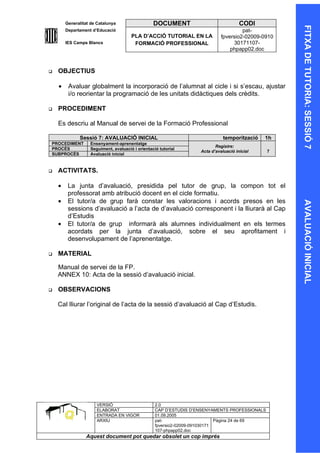Generalitat de Catalunya                  DOCUMENT                             CODI




                                                                                                     FITXA DE TUTORIA: SESSIÓ 7
        Departament d’Educació                                                         pat-
                                       PLA D’ACCIÓ TUTORIAL EN LA             fpversio2-02009-0910
        IES Camps Blancs                FORMACIÓ PROFESSIONAL                      30171107-
                                                                                  phpapp02.doc



   OBJECTIUS

    •    Avaluar globalment la incorporació de l’alumnat al cicle i si s’escau, ajustar
         i/o reorientar la programació de les unitats didàctiques dels crèdits.

   PROCEDIMENT

    Es descriu al Manual de servei de la Formació Professional

              Sessió 7: AVALUACIÓ INICIAL                                      temporització   1h
PROCEDIMENT        Ensenyament-aprenentatge
                                                                           Registre:
PROCÉS             Seguiment, avaluació i orientació tutorial
                                                                    Acta d’avaluació inicial    7
SUBPROCÉS          Avaluació inicial


   ACTIVITATS.

    •    La junta d’avaluació, presidida pel tutor de grup, la compon tot el
         professorat amb atribució docent en el cicle formatiu.
    •    El tutor/a de grup farà constar les valoracions i acords presos en les




                                                                                                     AVALUACIÓ INICIAL
         sessions d’avaluació a l’acta de d’avaluació corresponent i la lliurarà al Cap
         d’Estudis
    •    El tutor/a de grup informarà als alumnes individualment en els termes
         acordats per la junta d’avaluació, sobre el seu aprofitament i
         desenvolupament de l’aprenentatge.

   MATERIAL

    Manual de servei de la FP.
    ANNEX 10: Acta de la sessió d’avaluació inicial.

   OBSERVACIONS

    Cal lliurar l’original de l’acta de la sessió d’avaluació al Cap d’Estudis.




                      VERSIÓ                       2.0
                      ELABORAT                     CAP D’ESTUDIS D’ENSENYAMENTS PROFESSIONALS
                      ENTRADA EN VIGOR             01.09.2005
                      ARXIU                        pat-                      Pàgina 24 de 69
                                                   fpversio2-02009-091030171
                                                   107-phpapp02.doc
                 Aquest document pot quedar obsolet un cop imprés
 