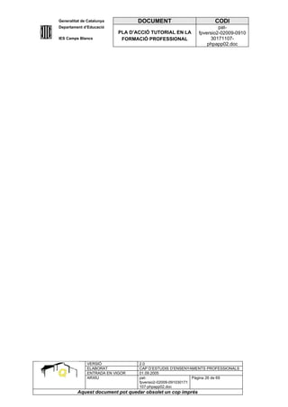 Generalitat de Catalunya          DOCUMENT                        CODI
Departament d’Educació                                               pat-
                           PLA D’ACCIÓ TUTORIAL EN LA       fpversio2-02009-0910
IES Camps Blancs            FORMACIÓ PROFESSIONAL                30171107-
                                                                phpapp02.doc




              VERSIÓ              2.0
              ELABORAT            CAP D’ESTUDIS D’ENSENYAMENTS PROFESSIONALS
              ENTRADA EN VIGOR    01.09.2005
              ARXIU               pat-                      Pàgina 26 de 69
                                  fpversio2-02009-091030171
                                  107-phpapp02.doc
         Aquest document pot quedar obsolet un cop imprés
 