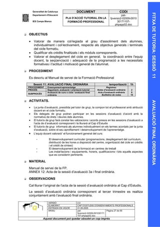 Generalitat de Catalunya                   DOCUMENT                              CODI




                                                                                                             FITXA DE TUTORIA: SESSIÓ 11
        Departament d’Educació                                                           pat-
                                        PLA D’ACCIÓ TUTORIAL EN LA              fpversio2-02009-0910
        IES Camps Blancs                 FORMACIÓ PROFESSIONAL                       30171107-
                                                                                    phpapp02.doc


   OBJECTIUS

    •    Valorar de manera col·legiada el grau d'assoliment dels alumnes,
         individualment i col·lectivament, respecte als objectius generals i terminals
         del cicle formatiu.
    •    Qualificar els crèdits finalitzats i els mòduls corresponents.
    •    Valorar el desplegament del cicle en general, la coordinació entre l'equip
         docent, la seqüenciació i adequació de la programació a les necessitats
         formatives i l'actitud i motivació general de l'alumnat.

   PROCEDIMENT

    Es descriu al Manual de servei de la Formació Professional

        Sessió 11: AVALUACIÓ FINAL ORDINÀRIA                                   temporització      1h
    PROCEDIMENT       Ensenyament-aprenentatge                              Registres:
    PROCÉS            Seguiment, avaluació i orientació tutorial    Notes d’avaluació ordinària    2
                      Avaluació de curs o cicle / avaluació final   Acta d’avaluació ordinària     8
    SUBPROCÉS
                      ordinària                                         Butlletins de notes       10

   ACTIVITATS.




                                                                                                             AVALUACIÓ FINAL ORDINÀRIA
    •    La junta d’avaluació, presidida pel tutor de grup, la compon tot el professorat amb atribució
         docent en el cicle formatiu.
    •    Els delegats de grup podran participar en les sessions d’avaluació d’acord amb la
         normativa de drets i deures dels alumnes.
    •    El tutor/a de grup farà constar les valoracions i acords presos en les sessions d’avaluació a
         l’acta de d’avaluació corresponent i la lliurarà al Cap d’Estudis
    •    El tutor/a de grup informarà als alumnes individualment en els termes acordats per la junta
         d’avaluació, sobre el seu aprofitament i desenvolupament de l’aprenentatge.
    •    L’equip docent valorarà1 el funcionament general del curs:

           -           El desenvolupament curricular (programacions, desplegament del currículum,
                       distribució de les hores a disposició del centre, organització del cicle en crèdits
                       i el crèdit de síntesi)
           -           El desenvolupament de la formació en centres de treball
           -           Les instal·lacions i equipaments, horaris, qualificacions i tots aquells aspectes
                       que es considerin pertinents.

   MATERIAL

    Manual de servei de la FP.
    ANNEX 12: Acta de la sessió d’avaluació 3a i final ordinària.

   OBSERVACIONS

    Cal lliurar l’original de l’acta de la sessió d’avaluació ordinària al Cap d’Estudis.
    La sessió d’avaluació ordinària corresponent al tercer trimestre es realitza
    conjuntament amb l’avaluació final ordinària.

                      VERSIÓ                        2.0
                      ELABORAT                      CAP D’ESTUDIS D’ENSENYAMENTS PROFESSIONALS
                      ENTRADA EN VIGOR              01.09.2005
                      ARXIU                         pat-                      Pàgina 27 de 69
                                                    fpversio2-02009-091030171
                                                    107-phpapp02.doc
                 Aquest document pot quedar obsolet un cop imprés
 