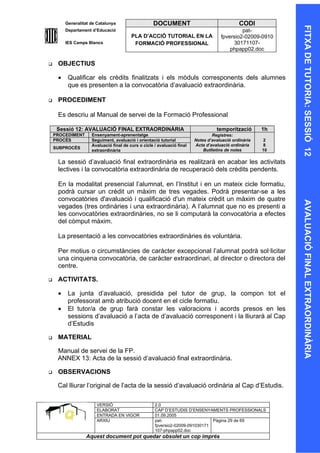 Generalitat de Catalunya                   DOCUMENT                                  CODI




                                                                                                            FITXA DE TUTORIA: SESSIÓ 12
         Departament d’Educació                                                               pat-
                                         PLA D’ACCIÓ TUTORIAL EN LA                  fpversio2-02009-0910
         IES Camps Blancs                 FORMACIÓ PROFESSIONAL                           30171107-
                                                                                         phpapp02.doc

    OBJECTIUS

     •    Qualificar els crèdits finalitzats i els mòduls corresponents dels alumnes
          que es presenten a la convocatòria d’avaluació extraordinària.

    PROCEDIMENT

     Es descriu al Manual de servei de la Formació Professional

     Sessió 12: AVALUACIÓ FINAL EXTRAORDINÀRIA                                     temporització       1h
    PROCEDIMENT      Ensenyament-aprenentatge                                    Registres:
    PROCÉS           Seguiment, avaluació i orientació tutorial          Notes d’avaluació ordinària   2
                     Avaluació final de curs o cicle / avaluació final   Acta d’avaluació ordinària    8
    SUBPROCÉS
                     extraordinària                                          Butlletins de notes       10

     La sessió d’avaluació final extraordinària es realitzarà en acabar les activitats
     lectives i la convocatòria extraordinària de recuperació dels crèdits pendents.

     En la modalitat presencial l’alumnat, en l’Institut i en un mateix cicle formatiu,
     podrà cursar un crèdit un màxim de tres vegades. Podrà presentar-se a les
     convocatòries d'avaluació i qualificació d'un mateix crèdit un màxim de quatre




                                                                                                            AVALUACIÓ FINAL EXTRAORDINÀRIA
     vegades (tres ordinàries i una extraordinària). A l’alumnat que no es presenti a
     les convocatòries extraordinàries, no se li computarà la convocatòria a efectes
     del còmput màxim.

     La presentació a les convocatòries extraordinàries és voluntària.

     Per motius o circumstàncies de caràcter excepcional l’alumnat podrà sol·licitar
     una cinquena convocatòria, de caràcter extraordinari, al director o directora del
     centre.

    ACTIVITATS.

     •    La junta d’avaluació, presidida pel tutor de grup, la compon tot el
          professorat amb atribució docent en el cicle formatiu.
     •    El tutor/a de grup farà constar les valoracions i acords presos en les
          sessions d’avaluació a l’acta de d’avaluació corresponent i la lliurarà al Cap
          d’Estudis

    MATERIAL

     Manual de servei de la FP.
     ANNEX 13: Acta de la sessió d’avaluació final extraordinària.

    OBSERVACIONS

     Cal lliurar l’original de l’acta de la sessió d’avaluació ordinària al Cap d’Estudis.

                       VERSIÓ                        2.0
                       ELABORAT                      CAP D’ESTUDIS D’ENSENYAMENTS PROFESSIONALS
                       ENTRADA EN VIGOR              01.09.2005
                       ARXIU                         pat-                      Pàgina 29 de 69
                                                     fpversio2-02009-091030171
                                                     107-phpapp02.doc
                  Aquest document pot quedar obsolet un cop imprés
 