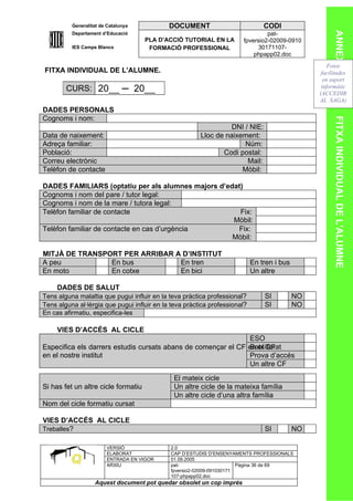 Generalitat de Catalunya           DOCUMENT                           CODI




                                                                                                       ANNEX 4
          Departament d’Educació                                                pat-
                                     PLA D’ACCIÓ TUTORIAL EN LA        fpversio2-02009-0910
          IES Camps Blancs            FORMACIÓ PROFESSIONAL                 30171107-
                                                                           phpapp02.doc
                                                                                                     Fotos
FITXA INDIVIDUAL DE L’ALUMNE.                                                                     facilitades
                                                                                                   en suport
        CURS: 20__ ─ 20__                                                                         informàtic
                                                                                                 (ACCEDIR
                                                                                                 AL SAGA)
DADES PERSONALS
Cognoms i nom:




                                                                                                       FITXA INDIVIDUAL DE L’ALUMNE
                                                                  DNI / NIE:
Data de naixement:                                      Lloc de naixement:
Adreça familiar:                                                      Núm:
Població:                                                      Codi postal:
Correu electrònic                                                      Mail:
Telèfon de contacte                                                  Mòbil:

DADES FAMILIARS (optatiu per als alumnes majors d’edat)
Cognoms i nom del pare / tutor legal:
Cognoms i nom de la mare / tutora legal:
Telèfon familiar de contacte                          Fix:
                                                    Mòbil:
Telèfon familiar de contacte en cas d’urgència       Fix:
                                                    Mòbil:

MITJÀ DE TRANSPORT PER ARRIBAR A D’INSTITUT
A peu           En bus          En tren                                     En tren i bus
En moto         En cotxe        En bici                                     Un altre

     DADES DE SALUT
Tens alguna malaltia que pugui influir en la teva pràctica professional?        SI          NO
Tens alguna al·lèrgia que pugui influir en la teva pràctica professional?       SI          NO
En cas afirmatiu, especifica-les

     VIES D’ACCÉS AL CICLE
                                                               ESO
                                                               Batxillerat
Especifica els darrers estudis cursats abans de començar el CF en el CF
en el nostre institut                                          Prova d’accés
                                                               Un altre CF

                                              El mateix cicle
Si has fet un altre cicle formatiu            Un altre cicle de la mateixa família
                                              Un altre cicle d’una altra família
Nom del cicle formatiu cursat

VIES D’ACCÉS AL CICLE
Treballes?                                                                      SI          NO

                        VERSIÓ               2.0
                        ELABORAT             CAP D’ESTUDIS D’ENSENYAMENTS PROFESSIONALS
                        ENTRADA EN VIGOR     01.09.2005
                        ARXIU                pat-                      Pàgina 36 de 69
                                             fpversio2-02009-091030171
                                             107-phpapp02.doc
                   Aquest document pot quedar obsolet un cop imprés
 