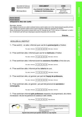 Generalitat de Catalunya                DOCUMENT                             CODI




                                                                                                        ANNEX 5
          Departament d’Educació                                                          pat-
                                           PLA D’ACCIÓ TUTORIAL EN LA            fpversio2-02009-0910
          IES Camps Blancs                  FORMACIÓ PROFESSIONAL                     30171107-
                                                                                     phpapp02.doc


Sector laboral                                      Empresa
Horari laboral
ENQUESTA INICI DE CURS

Benvolgut alumne:
Una vegada iniciat el curs volem conèixer la teva opinió sobre com s’han desenvolupat aquests primers




                                                                                                        ENQUESTA INICI DE CURS
dies. També ens ajudaria saber la teva opinió respecte a diferents aspectes de l’Institut.
Quan et demanen que puntuïs (marca amb una X), l’escala és de l’1 al 5, de poc o malament a molt o
bé. Et demanen per tant que responguis aquesta enquesta amb sinceritat.

                                                                                         Gràcies


ACOLLIDA A L’INSTITUT

1 - T’has sentit b en atès i informat quan vas fer la preinscripció a l’Institut.

                          Poc atès i informat   1 2 3 4 5      Molt atès i informat


2 - T’has sentit ben atès i informat quan vas fer la matrícula a l’Institut.

                          Poc atès i informat   1 2 3 4 5      Molt atès i informat


3 - T’has sentit ben atès i informat durant les sessions d’acollida a l’inici de curs.

                          Poc atès i informat   1 2 3 4 5      Molt atès i informat


4 - T’has sentit ben atès i informat pel teu tutor/a de curs.

                          Poc atès i informat   1 2 3 4 5       Molt atès i informat


5 - T’has sentit ben atès, en general, per part de l’equip de professors.

                          Poc atès i informat   1 2 3 4 5      Molt atès i informat


6 - T’has sentit ben atès, en general, per part del personal de secretaria i
consergeria.

                          Poc atès i informat   1 2 3 4 5      Molt atès i informat


7 - T’has sentit ben informat pels professors respecte a la programació, els criteris
d’avaluació i els de recuperació en cadascun dels crèdits.

                                Poc informat    1 2 3 4 5      Molt informat



                        VERSIÓ                     2.0
                        ELABORAT                   CAP D’ESTUDIS D’ENSENYAMENTS PROFESSIONALS
                        ENTRADA EN VIGOR           01.09.2005
                        ARXIU                      pat-                      Pàgina 37 de 69
                                                   fpversio2-02009-091030171
                                                   107-phpapp02.doc
                   Aquest document pot quedar obsolet un cop imprés
 