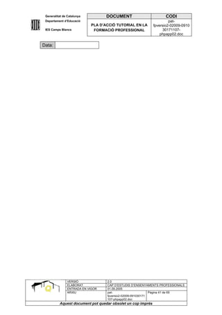 Generalitat de Catalunya          DOCUMENT                        CODI
 Departament d’Educació                                               pat-
                            PLA D’ACCIÓ TUTORIAL EN LA       fpversio2-02009-0910
 IES Camps Blancs            FORMACIÓ PROFESSIONAL                30171107-
                                                                 phpapp02.doc


Data:




               VERSIÓ              2.0
               ELABORAT            CAP D’ESTUDIS D’ENSENYAMENTS PROFESSIONALS
               ENTRADA EN VIGOR    01.09.2005
               ARXIU               pat-                      Pàgina 41 de 69
                                   fpversio2-02009-091030171
                                   107-phpapp02.doc
          Aquest document pot quedar obsolet un cop imprés
 