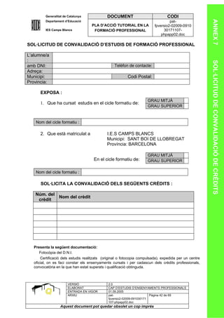 Generalitat de Catalunya             DOCUMENT                           CODI




                                                                                                        ANNEX 7
         Departament d’Educació                                                    pat-
                                     PLA D’ACCIÓ TUTORIAL EN LA           fpversio2-02009-0910
         IES Camps Blancs             FORMACIÓ PROFESSIONAL                    30171107-
                                                                              phpapp02.doc

SOL·LICITUD DE CONVALIDACIÓ D’ESTUDIS DE FORMACIÓ PROFESSIONAL

L’alumne/a
:




                                                                                                        SOL·LICITUD DE CONVALIDACIÓ DE CRÈDITS
amb DNI:                                          Telèfon de contacte:
Adreça:
Municipi:                                                 Codi Postal:
Provincia:

      EXPOSA :
                                                                      GRAU MITJÀ
      1. Que ha cursat estudis en el cicle formatiu de:
                                                                      GRAU SUPERIOR


    Nom del cicle formatiu :

      2. Que està matriculat a                I.E.S CAMPS BLANCS
                                              Municipi: SANT BOI DE LLOBREGAT
                                              Província: BARCELONA

                                                                      GRAU MITJÀ
                                      En el cicle formatiu de:        GRAU SUPERIOR

    Nom del cicle formatiu :

       SOL·LICITA LA CONVALIDACIÓ DELS SEGÜENTS CRÈDITS :

   Núm. del
            Nom del crèdit
    crèdit




   Presenta la següent documentació:
       Fotocòpia del D.N.I.
       Certificació dels estudis realitzats (original o fotocopia compulsada), expedida per un centre
   oficial, on es faci constar els ensenyaments cursats i per cadascun dels crèdits professionals,
   convocatòria en la que han estat superats i qualificació obtinguda.



                       VERSIÓ                  2.0
                       ELABORAT                CAP D’ESTUDIS D’ENSENYAMENTS PROFESSIONALS
                       ENTRADA EN VIGOR        01.09.2005
                       ARXIU                   pat-                      Pàgina 42 de 69
                                               fpversio2-02009-091030171
                                               107-phpapp02.doc
                  Aquest document pot quedar obsolet un cop imprés
 