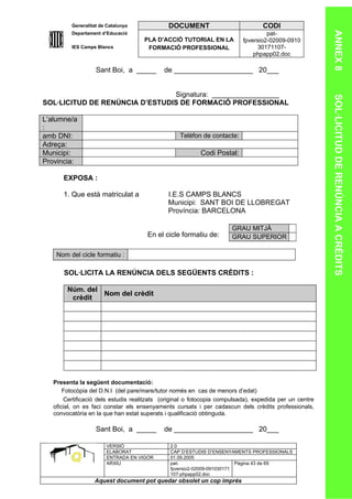Generalitat de Catalunya             DOCUMENT                           CODI




                                                                                                        ANNEX 8
         Departament d’Educació                                                    pat-
                                     PLA D’ACCIÓ TUTORIAL EN LA           fpversio2-02009-0910
         IES Camps Blancs             FORMACIÓ PROFESSIONAL                    30171107-
                                                                              phpapp02.doc

                   Sant Boi, a _____        de ____________________ 20___


                                Signatura: _________________




                                                                                                        SOL·LICITUD DE RENÚNCIA A CRÈDITS
SOL·LICITUD DE RENÚNCIA D’ESTUDIS DE FORMACIÓ PROFESSIONAL

L’alumne/a
:
amb DNI:                                          Telèfon de contacte:
Adreça:
Municipi:                                                 Codi Postal:
Provincia:

      EXPOSA :

      1. Que està matriculat a                I.E.S CAMPS BLANCS
                                              Municipi: SANT BOI DE LLOBREGAT
                                              Província: BARCELONA

                                                                      GRAU MITJÀ
                                      En el cicle formatiu de:        GRAU SUPERIOR

    Nom del cicle formatiu :

       SOL·LICITA LA RENÚNCIA DELS SEGÜENTS CRÈDITS :

        Núm. del
                 Nom del crèdit
         crèdit




   Presenta la següent documentació:
       Fotocòpia del D.N.I (del pare/mare/tutor només en cas de menors d’edat)
       Certificació dels estudis realitzats (original o fotocopia compulsada), expedida per un centre
   oficial, on es faci constar els ensenyaments cursats i per cadascun dels crèdits professionals,
   convocatòria en la que han estat superats i qualificació obtinguda.

                   Sant Boi, a _____        de ____________________ 20___

                       VERSIÓ                  2.0
                       ELABORAT                CAP D’ESTUDIS D’ENSENYAMENTS PROFESSIONALS
                       ENTRADA EN VIGOR        01.09.2005
                       ARXIU                   pat-                      Pàgina 43 de 69
                                               fpversio2-02009-091030171
                                               107-phpapp02.doc
                  Aquest document pot quedar obsolet un cop imprés
 