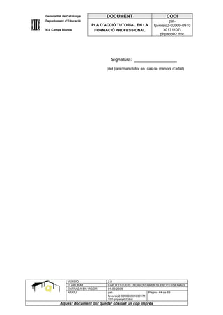 Generalitat de Catalunya          DOCUMENT                         CODI
Departament d’Educació                                               pat-
                           PLA D’ACCIÓ TUTORIAL EN LA       fpversio2-02009-0910
IES Camps Blancs            FORMACIÓ PROFESSIONAL                30171107-
                                                                phpapp02.doc




                                    Signatura: _________________
                                 (del pare/mare/tutor en cas de menors d’edat)




              VERSIÓ              2.0
              ELABORAT            CAP D’ESTUDIS D’ENSENYAMENTS PROFESSIONALS
              ENTRADA EN VIGOR    01.09.2005
              ARXIU               pat-                      Pàgina 44 de 69
                                  fpversio2-02009-091030171
                                  107-phpapp02.doc
         Aquest document pot quedar obsolet un cop imprés
 
