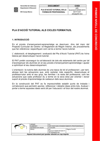 Generalitat de Catalunya          DOCUMENT                        CODI
         Departament d’Educació                                               pat-




                                                                                            PRIMER NIVELL DE CONCRECIÓ
                                    PLA D’ACCIÓ TUTORIAL EN LA       fpversio2-02009-0910
         IES Camps Blancs            FORMACIÓ PROFESSIONAL                30171107-
                                                                         phpapp02.doc




PLA D’ACCIÓ TUTORIAL ALS CICLES FORMATIUS.



1. INTRODUCCIÓ

En el procés d’ensenyament-aprenentatge es descriuen, dins del marc del
Projecte Curricular de Centre i el Reglament de Règim Interior, els procediments
que fan referència i especifiquen com cal du a terme l’accio tutorial.

L’ elaboració, el desplegament i avaluació del Pla d’Acció Tutorial (PAT) és l’eina
bàsica per desenvolupar l’acció tutorial.

El PAT pretén aconseguir la col·laboració de tots els estaments del centre per tal
d’acompanyar els alumnes en el seu procés d’ensenyament-aprenentatge i ajudar
a optimitzar el seu desenvolupament.

L’orientació i la tutoria dels alumnes és una tasca de tot el professorat i, per tant,
abraça tant les actuacions que, amb caràcter més específic, desenvolupa el
professor-tutor amb el seu grup, les famílies i la resta del professorat, com les
actuacions que cada professor du a terme en la seva àrea per orientar i donar
suport al procés d’aprenentatge de cadascun dels seus alumnes.

En la construcció del PAT es fa imprescindible establir punts de trobada i
col·laboració que permetin aportar, reflexionar i debatre idees entre tots. Avaluar i
portar a terme aquestes idees serà útil per l’educació i el futur del nostre alumnat.




                       VERSIÓ              2.0
                       ELABORAT            CAP D’ESTUDIS D’ENSENYAMENTS PROFESSIONALS
                       ENTRADA EN VIGOR    01.09.2005
                       ARXIU               pat-                      Pàgina 5 de 69
                                           fpversio2-02009-091030171
                                           107-phpapp02.doc
                  Aquest document pot quedar obsolet un cop imprés
 