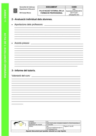 Generalitat de Catalunya          DOCUMENT                        CODI
                                        Departament d’Educació                                               pat-
ANNEX 11

                                                                   PLA D’ACCIÓ TUTORIAL EN LA       fpversio2-02009-0910
                                        IES Camps Blancs            FORMACIÓ PROFESSIONAL                30171107-
                                                                                                        phpapp02.doc

                                2 - Avaluació individual dels alumnes.

                                •   Aportacions dels professors:
ACTA DE L’AVALUACIÓ ORDINÀRIA




                                •   Acords presos:




                                3 - Informe del tutor/a.

                                Valoració del curs:




                                                      VERSIÓ              2.0
                                                      ELABORAT            CAP D’ESTUDIS D’ENSENYAMENTS PROFESSIONALS
                                                      ENTRADA EN VIGOR    01.09.2005
                                                      ARXIU               pat-                      Pàgina 51 de 69
                                                                          fpversio2-02009-091030171
                                                                          107-phpapp02.doc
                                                 Aquest document pot quedar obsolet un cop imprés
 