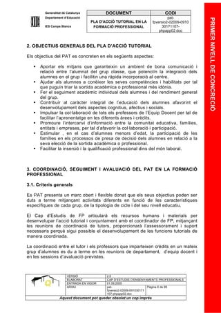 Generalitat de Catalunya          DOCUMENT                        CODI
         Departament d’Educació                                               pat-




                                                                                            PRIMER NIVELL DE CONCRECIÓ
                                    PLA D’ACCIÓ TUTORIAL EN LA       fpversio2-02009-0910
         IES Camps Blancs            FORMACIÓ PROFESSIONAL                30171107-
                                                                         phpapp02.doc



2. OBJECTIUS GENERALS DEL PLA D’ACCIÓ TUTORIAL

Els objectius del PAT es concreten en els següents aspectes:

      Aportar els mitjans que garanteixin un ambient de bona comunicació i
       relació entre l’alumnat del grup classe, que potenciïn la integració dels
       alumnes en el grup i facilitin una ràpida incorporació al centre.
      Ajudar als alumnes a conèixer les seves competències i habilitats per tal
       que puguin triar la sortida acadèmica o professional més idònia.
      Fer el seguiment acadèmic individual dels alumnes i del rendiment general
       del grup.
      Contribuir al caràcter integral de l’educació dels alumnes afavorint el
       desenvolupament dels aspectes cognitius, afectius i socials.
      Impulsar la col·laboració de tots els professors de l’Equip Docent per tal de
       facilitar l’aprenentatge en les diferents àrees i crèdits.
      Promoure l’intercanvi d’informació entre la comunitat educativa, famílies,
       entitats i empreses, per tal d’afavorir la col·laboració i participació.
      Estimular , en el cas d’alumnes menors d’edat, la participació de les
       famílies en els processos de presa de decisió dels alumnes en relació a la
       seva elecció de la sortida acadèmica o professional.
      Facilitar la inserció i la qualificació professional dins del món laboral.



3. COORDINACIÓ, SEGUIMENT I AVALUACIÓ DEL PAT EN LA FORMACIÓ
PROFESSIONAL

3.1. Criteris generals

Es PAT presenta un marc obert i flexible donat que els seus objectius poden ser
duts a terme mitjançant activitats diferents en funció de les característiques
específiques de cada grup, de la tipologia de cicle i del seu nivell educatiu.

El Cap d’Estudis de FP articularà els recursos humans i materials per
desenvolupar l’acció tutorial i conjuntament amb el coordinador de FP, mitjançant
les reunions de coordinació de tutors, proporcionarà l’assessorament i suport
necessaris perquè sigui possible el desenvolupament de les funcions tutorials de
manera coordinada.

La coordinació entre el tutor i els professors que imparteixen crèdits en un mateix
grup d’alumnes es du a terme en les reunions de departament, d’equip docent i
en les sessions d’avaluació previstes.



                       VERSIÓ              2.0
                       ELABORAT            CAP D’ESTUDIS D’ENSENYAMENTS PROFESSIONALS
                       ENTRADA EN VIGOR    01.09.2005
                       ARXIU               pat-                      Pàgina 6 de 69
                                           fpversio2-02009-091030171
                                           107-phpapp02.doc
                  Aquest document pot quedar obsolet un cop imprés
 