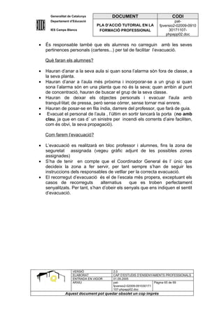 Generalitat de Catalunya          DOCUMENT                        CODI
      Departament d’Educació                                               pat-
                                 PLA D’ACCIÓ TUTORIAL EN LA       fpversio2-02009-0910
      IES Camps Blancs            FORMACIÓ PROFESSIONAL                 30171107-
                                                                      phpapp02.doc

•   És responsable també que els alumnes no carreguin amb les seves
    pertinences personals (carteres...) per tal de facilitar l’evacuació.

    Què faran els alumnes?

•   Hauran d’anar a la seva aula si quan sona l’alarma són fora de classe, a
    la seva planta.
•   Hauran d’anar a l’aula més pròxima i incorporar-se a un grup si quan
    sona l’alarma són en una planta que no és la seva; quan arribin al punt
    de concentració, hauran de buscar el grup de la seva classe.
•   Hauran de deixar els objectes personals i evacuar l'aula amb
    tranquil·litat; de pressa, però sense córrer, sense tornar mai enrere.
•   Hauran de posar-se en fila índia, darrere del professor, que farà de guia.
•    Evacuat el personal de l’aula , l’últim en sortir tancarà la porta (no amb
    clau, ja que en cas d´ un sinistre per incendi els corrents d’aire faciliten,
    com és obvi, la seva propagació).

    Com farem l’evacuació?

•   L’evacuació es realitzarà en bloc professor i alumnes, fins la zona de
    seguretat assignada (vegeu gràfic adjunt de les possibles zones
    assignades)
•   S’ha de tenir en compte que el Coordinador General és l’ únic que
    decideix la zona a fer servir, per tant sempre s’han de seguir les
    instruccions dels responsables de vetllar per la correcta evacuació.
•   El recorregut d’evacuació és el de l’escala més propera, exceptuant els
    casos de recorreguts         alternatius    que es troben perfectament
    senyalitzats. Per tant, s’han d’obeir els senyals que ens indiquen el sentit
    d’evacuació.




                    VERSIÓ              2.0
                    ELABORAT            CAP D’ESTUDIS D’ENSENYAMENTS PROFESSIONALS
                    ENTRADA EN VIGOR    01.09.2005
                    ARXIU               pat-                      Pàgina 65 de 69
                                        fpversio2-02009-091030171
                                        107-phpapp02.doc
               Aquest document pot quedar obsolet un cop imprés
 