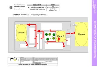 CENTRE
Generalitat de Catalunya          DOCUMENT                        CODI




                                                                                                    Document
Departament d’Educació                                               pat-
                           PLA D’ACCIÓ TUTORIAL EN LA       fpversio2-02009-0910
IES Camps Blancs            FORMACIÓ PROFESSIONAL                30171107-
                                                                phpapp02.doc


ÀREES DE SEGURETAT - assignació per defecte -




                                                                                                      EXTRACTE DEL PLA D’EMERGÈNCIA DEL
         Zona C
                                                                                        Zona A
                                                                               Zona B




              VERSIÓ              2.0
              ELABORAT            CAP D’ESTUDIS D’ENSENYAMENTS PROFESSIONALS
              ENTRADA EN VIGOR    01.09.2005
              ARXIU               pat-                      Pàgina 66 de 69
                                  fpversio2-02009-091030171
                                  107-phpapp02.doc
         Aquest document pot quedar obsolet un cop imprés
 