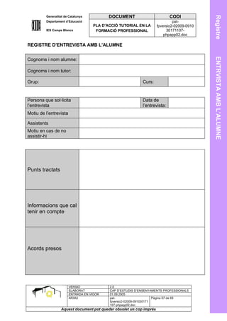 Generalitat de Catalunya          DOCUMENT                         CODI




                                                                                            Registre
         Departament d’Educació                                               pat-
                                    PLA D’ACCIÓ TUTORIAL EN LA       fpversio2-02009-0910
         IES Camps Blancs            FORMACIÓ PROFESSIONAL                30171107-
                                                                         phpapp02.doc

REGISTRE D’ENTREVISTA AMB L’ALUMNE




                                                                                            ENTRVISTA AMB L’ALUMNE
Cognoms i nom alumne:

Cognoms i nom tutor:

Grup:                                                       Curs:



Persona que sol·licita                                      Data de
l’entrevista                                                l’entrevista:
Motiu de l’entrevista

Assistents
Motiu en cas de no
assistir-hi




Punts tractats




Informacions que cal
tenir en compte




Acords presos




                        VERSIÓ             2.0
                        ELABORAT           CAP D’ESTUDIS D’ENSENYAMENTS PROFESSIONALS
                        ENTRADA EN VIGOR   01.09.2005
                        ARXIU              pat-                      Pàgina 67 de 69
                                           fpversio2-02009-091030171
                                           107-phpapp02.doc
                  Aquest document pot quedar obsolet un cop imprés
 