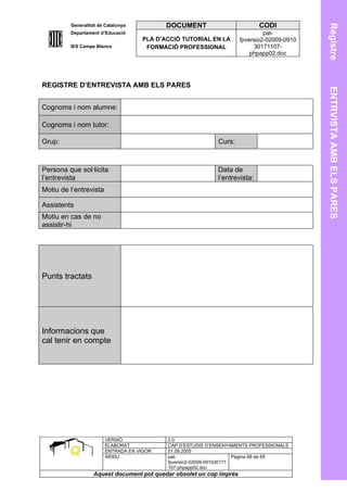 Generalitat de Catalunya          DOCUMENT                         CODI




                                                                                            Registre
         Departament d’Educació                                               pat-
                                    PLA D’ACCIÓ TUTORIAL EN LA       fpversio2-02009-0910
         IES Camps Blancs            FORMACIÓ PROFESSIONAL                30171107-
                                                                         phpapp02.doc




REGISTRE D’ENTREVISTA AMB ELS PARES




                                                                                            ENTRVISTA AMB ELS PARES
Cognoms i nom alumne:

Cognoms i nom tutor:

Grup:                                                       Curs:



Persona que sol·licita                                      Data de
l’entrevista                                                l’entrevista:
Motiu de l’entrevista

Assistents
Motiu en cas de no
assistir-hi




Punts tractats




Informacions que
cal tenir en compte




                        VERSIÓ             2.0
                        ELABORAT           CAP D’ESTUDIS D’ENSENYAMENTS PROFESSIONALS
                        ENTRADA EN VIGOR   01.09.2005
                        ARXIU              pat-                      Pàgina 68 de 69
                                           fpversio2-02009-091030171
                                           107-phpapp02.doc
                  Aquest document pot quedar obsolet un cop imprés
 