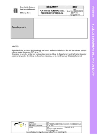 Generalitat de Catalunya             DOCUMENT                           CODI




                                                                                                         Registre
          Departament d’Educació                                                    pat-
                                      PLA D’ACCIÓ TUTORIAL EN LA           fpversio2-02009-0910
          IES Camps Blancs             FORMACIÓ PROFESSIONAL                    30171107-
                                                                               phpapp02.doc




                                                                                                         FULL DE SEGUIMENT DEL PAT DE LA FP
Acords presos




NOTES:
Aquesta pàgina en blanc serveix perquè els tutors anoteu durant el curs, tot allò que penseu que pot
millorar aquest document (PAT de la FP).
En acabar el curs feu arribar les vostres observacions al Cap de Departament amb la finalitat de poder
presentar propostes de millora (incloure-les, si s’escau, en la memòria anual dels departaments).




                        VERSIÓ                  2.0
                        ELABORAT                CAP D’ESTUDIS D’ENSENYAMENTS PROFESSIONALS
                        ENTRADA EN VIGOR        01.09.2005
                        ARXIU                   pat-                      Pàgina 69 de 69
                                                fpversio2-02009-091030171
                                                107-phpapp02.doc
                   Aquest document pot quedar obsolet un cop imprés
 