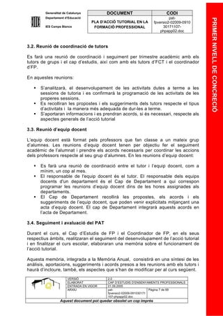 Generalitat de Catalunya          DOCUMENT                        CODI
         Departament d’Educació                                               pat-




                                                                                            PRIMER NIVELL DE CONCRECIÓ
                                    PLA D’ACCIÓ TUTORIAL EN LA       fpversio2-02009-0910
         IES Camps Blancs            FORMACIÓ PROFESSIONAL                30171107-
                                                                         phpapp02.doc



3.2. Reunió de coordinació de tutors

Es farà una reunió de coordinació i seguiment per trimestre acadèmic amb els
tutors de grups i el cap d’estudis, així com amb els tutors d’FCT i el coordinador
d’FP.

En aquestes reunions:

      S’analitzarà, el desenvolupament de les activitats dutes a terme a les
       sessions de tutoria i es confirmarà la programació de les activitats de les
       properes sessions.
      Es recolliran les propostes i els suggeriments dels tutors respecte el tipus
       d’activitats i la manera més adequada de dur-les a terme.
      S’aportaran informacions i es prendran acords, si és necessari, respecte als
       aspectes generals de l’acció tutorial

3.3. Reunió d’equip docent

L’equip docent està format pels professors que fan classe a un mateix grup
d’alumnes. Les reunions d’equip docent tenen per objectiu fer el seguiment
acadèmic de l’alumnat i prendre els acords necessaris per coordinar les accions
dels professors respecte al seu grup d’alumnes. En les reunions d’equip docent:

      Es farà una reunió de coordinació entre el tutor i l’equip docent, com a
       mínim, un cop al mes.
      El responsable de l'equip docent és el tutor. El responsable dels equips
       docents d'un departament és el Cap de Departament a qui correspon
       programar les reunions d’equip docent dins de les hores assignades als
       departaments.
      El Cap de Departament recollirà les propostes, els acords i els
       suggeriments de l’equip docent, que poden venir explicitats mitjançant una
       acta d’equip docent. El cap de Departament integrarà aquests acords en
       l’acta de Departament.

3.4. Seguiment i avaluació del PAT

Durant el curs, el Cap d’Estudis de FP i el Coordinador de FP, en els seus
respectius àmbits, realitzaran el seguiment del desenvolupament de l’acció tutorial
i en finalitzar el curs escolar, elaboraran una memòria sobre el funcionament de
l’acció tutorial.

Aquesta memòria, integrada a la Memòria Anual, consistirà en una síntesi de les
anàlisis, aportacions, suggeriments i acords presos a les reunions amb els tutors i
haurà d’incloure, també, els aspectes que s’han de modificar per al curs següent.
                       VERSIÓ              2.0
                       ELABORAT            CAP D’ESTUDIS D’ENSENYAMENTS PROFESSIONALS
                       ENTRADA EN VIGOR    01.09.2005
                       ARXIU               pat-                      Pàgina 7 de 69
                                           fpversio2-02009-091030171
                                           107-phpapp02.doc
                  Aquest document pot quedar obsolet un cop imprés
 