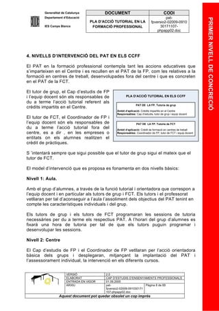 Generalitat de Catalunya          DOCUMENT                                   CODI
         Departament d’Educació                                                      pat-




                                                                                                                PRIMER NIVELL DE CONCRECIÓ
                                    PLA D’ACCIÓ TUTORIAL EN LA              fpversio2-02009-0910
         IES Camps Blancs            FORMACIÓ PROFESSIONAL                       30171107-
                                                                                phpapp02.doc




4. NIVELLS D’INTERVENCIÓ DEL PAT EN ELS CCFF

El PAT en la formació professional contempla tant les accions educatives que
s’imparteixen en el Centre i es recullen en el PAT de la FP, com les relatives a la
formació en centres de treball, desenvolupades fora del centre i que es concreten
en el PAT de la FCT.

El tutor de grup, el Cap d’estudis de FP
i l’equip docent són els responsables de                PLA D’ACCIÓ TUTORIAL EN ELS CCFF
du a terme l’acció tutorial referent als
                                                                PAT DE LA FP. Tutoria de grup
crèdits impartits en el Centre.
                                                 Àmbit d’aplicació: Crédits impartits en el Centre
                                                 Responsables: Cap d’estudis, tutor de grup i equip docent
El tutor de FCT, el Coordinador de FP i
l’equip docent són els responsables de                          PAT DE LA FP. Tutoria de FCT
du a terme l’acció tutorial fora del             Àmbit d’aplicació: Crédit de formació en centres de treball
centre, es a dir , en les empreses o             Responsables: Coordinador de FP, tutor de FCT i equip docent
entitats on els alumnes realitzen el
crèdit de pràctiques.

S ’intentarà sempre que sigui possible que el tutor de grup sigui el mateix que el
tutor de FCT.

El model d’intervenció que es proposa es fonamenta en dos nivells bàsics:

Nivell 1: Aula.

Amb el grup d’alumnes, a través de la funció tutorial i orientadora que correspon a
l’equip docent i en particular als tutors de grup i FCT. Els tutors i el professorat
vetllaran per tal d’aconseguir a l’aula l’assoliment dels objectius del PAT tenint en
compte les característiques individuals i del grup.

Els tutors de grup i els tutors de FCT programaran les sessions de tutoria
necessàries per du a terme els respectius PAT. A l’horari del grup d’alumnes es
fixarà una hora de tutoria per tal de que els tutors puguin programar i
desenvolupar les sessions.

Nivell 2: Centre

El Cap d’estudis de FP i el Coordinador de FP vetllaran per l’acció orientadora
bàsica dels grups i desplegaran, mitjançant la implantació del PAT i
l’assessorament individual, la intervenció en els diferents cursos.


                       VERSIÓ              2.0
                       ELABORAT            CAP D’ESTUDIS D’ENSENYAMENTS PROFESSIONALS
                       ENTRADA EN VIGOR    01.09.2005
                       ARXIU               pat-                      Pàgina 8 de 69
                                           fpversio2-02009-091030171
                                           107-phpapp02.doc
                  Aquest document pot quedar obsolet un cop imprés
 