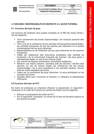 Generalitat de Catalunya          DOCUMENT                        CODI
         Departament d’Educació                                               pat-




                                                                                            PRIMER NIVELL DE CONCRECIÓ
                                    PLA D’ACCIÓ TUTORIAL EN LA       fpversio2-02009-0910
         IES Camps Blancs            FORMACIÓ PROFESSIONAL                30171107-
                                                                         phpapp02.doc




5. FUNCIONS I RESPONSABILITATS RESPECTE A L’ACCIÓ TUTORIAL

5.1. Funcions del tutor de grup

Les funcions del professor tutor queden recollides en el RRI del nostre Centre i
són les següents:

      Tenir coneixement del procés d'aprenentatge i de l’evolució personal dels
       alumnes.
      Tenir cura de la coherència de les activitats d'ensenyament-aprenentatge i
       les activitats d'avaluació de tots els docents que intervenen en el procés
       d’ensenyament del seu grup d'alumnes.
      Responsabilitzar-se de l'avaluació del seu grup d'alumnes en les sessions
       d'avaluació.
      Vetllar per l'elaboració dels documents acreditatius dels resultats de
       l'avaluació i de la comunicació d’aquests als alumnes i als seus pares o
       representants legals, en cas de ser menors d’edat.
      Dur a terme les tasques d'informació i d'orientació acadèmica.
      Mantenir una relació suficient i periòdica amb els alumnes i famílies dels
       alumnes, en cas de menors d’edat, per informar-los del seu procés
       d'aprenentatge i de la seva assistència a les activitats escolars, d'acord
       amb els criteris establerts pel centre.
      Vetllar per la convivència del grup d'alumnes i la seva participació en les
       activitats del Centre.
      Aquelles altres que li encomani la Direcció o li atribueixi el Departament
       d'Educació.

5.2 Funcions del tutor de FCT

Els tutors de pràctiques en empreses efectuen la programació, el seguiment i
l’avaluació en el crèdit de Formació en centres de treball i són les següents.

      Efectuar la programació del crèdit de FCT.
      Fer el seguiment, l’avaluació i el control de la fase de formació pràctica en
       els centres de treball.




                       VERSIÓ              2.0
                       ELABORAT            CAP D’ESTUDIS D’ENSENYAMENTS PROFESSIONALS
                       ENTRADA EN VIGOR    01.09.2005
                       ARXIU               pat-                      Pàgina 9 de 69
                                           fpversio2-02009-091030171
                                           107-phpapp02.doc
                  Aquest document pot quedar obsolet un cop imprés
 