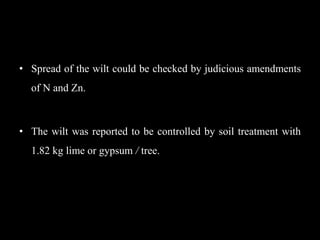 • Spread of the wilt could be checked by judicious amendments
of N and Zn.
• The wilt was reported to be controlled by soil treatment with
1.82 kg lime or gypsum / tree.
 