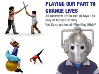 PLAYING OUR PART TO
CHANGE LIVES
An overview of the role of toys and
play in today’s society
Pat Kane author of “The Play Ethic”
 