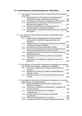 f
IV.7 ESTRATEGIAS DE ACONDICIONAMIENTO TERRITORIAL…………….355
7.1 Con relación al Acondicionamiento Territorial Provincial Competitivo
y Equitativo………………………………………………………………..357
7.1.1 Implementación de Propuesta de Acondicionamiento
Territorial Provincial y Usos Mayores del Suelo……………..359
7.1.2 Consolidación y Desarrollo de Infraestructura Económica…360
7.1.3 Optimización de la Articulación Vial Provincial con la
Red Nacional, Regional y Local……………………………….361
7.1.4 Dotación y/o Mejoramiento de Infraestructura de
Servicios Básicos y Equipamiento Social…………………….361
7.1.5 Implementación y Monitoreo de Planes Urbanos y Catastros
Municipales………………………………………………………369
7.2 Con relación a la Recuperación Ambiental y la Seguridad Física
ante Desastres………………………………………………………………371
7.2.1 Implementación y Reglamentación de Propuesta de
Ordenamiento Ambiental y Seguridad Física ante
Desastres………………………………………………………..372
7.2.2 Establecimiento de Unidades de Ordenamiento Ambiental
y Medidas de Manejo Ambiental………………………………374
7.2.3 Recuperación de Áreas Ambientales Críticas……………….388
7.2.4 Estudio de la Zonificación Económica y Ecológica para el
Desarrollo Sostenible de la Provincia de Pasco……………..399
7.2.5 Fortalecimiento de la Preservación y Manejo de Reservas
Naturales de Pasco……………………………………………..401
7.2.6 Implementación de Sistema de Monitoreo Ambiental
Provincial………………………………………………………..404
7.2.7 Implementación de Medidas de Seguridad Física ante
Desastres………………………………………………………...405
7.3 Con relación a la Promoción y Desarrollo de Infraestructura Industrial
y de Transformación Minero – Metalúrgica y Energética……………420
7.3.1 Promoción y Habilitación de Parque Industrial de Cerro
de Pasco…………………………………………………………423
7.3.2 Habilitación de Áreas para Talleres de Metal-Mecánica
Pesada y Liviana………………………………………………..425
7.3.3 Provisión de Servicios de Apoyo al Desarrollo Industrial
y Pymes…………………………………………………………..426
7.4 Con relación al Desarrollo de Infraestructura Agropecuaria, Acuícola,
Agroindustrial y de Agroexportación……………………………………427
7.4.1 Manejo Sostenible y Desarrollo de la Infraestructura
Hidráulica Energética……………………………………………427
7.4.2 Promoción de Infraestructura Básica para Ampliación de
Frontera Agrícola………………………………………………..430
7.4.3 Promoción de Programas de Forestación
y Reforestación………………………………………………….432
7.4.4 Provisión de Servicios de Apoyo al Desarrollo
Agroindustrial…………………………………………………….434
7.4.5 Promoción y Desarrollo de la Acuicultura……………………436
7.4.6 Provisión de Servicios de Apoyo al Desarrollo Acuícola……437
 