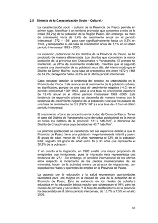 88
2.5 Síntesis de la Caracterización Socio – Cultural.-
La caracterización socio - cultural de la Provincia de Pasco permite en
primer lugar, identificar a un territorio provincial que concentra a más de la
mitad (55,2%) de la población de la Región Pasco. Sin embargo, su ritmo
de crecimiento varía de 2,4% de crecimiento anual en el período
intercensal 1972 – 1981 para caer significativamente hasta un 0,3% en
1993, y recuperarse a una tasa de crecimiento anual de 1,1% en el último
período intercensal 1993 – 2005.
La evolución poblacional de los distritos de la Provincia de Pasco, se ha
producido de manera diferenciada. Los distritos que concentran la mayor
población de la provincia son Chaupimarca y Yanacancha. El primero ha
mantenido un ritmo de crecimiento moderado, mientras que el segundo
muestra una disminución de su población muy alta, del mismo modo que el
Distrito de Simón Bolívar, cuya tasa de crecimiento era entre 1972 y 1881
de 14,9%, decayendo hasta –0,8% en el último período intercensal.
Cabe destacar también la tendencia del proceso de urbanización en la
Provincia de Pasco. Este avance en el crecimiento de la población urbana,
es significativo, porque de una tasa de crecimiento negativa (-4.0) en el
período intercensal 1981-1993, pasó a una tasa de crecimiento explosiva
de 12.4% anual en el último período intercensal 1993 -2005. Esta
tendencia de expansión urbana se desarrolla de manera inversa con la
tendencia de crecimiento negativo de la población rural que ha pasado de
una tasa de crecimiento de 3.3 (1972-1981) a una tasa de -1.0 en el último
período intercensal.
El crecimiento urbano se concentra en la ciudad de Cerro de Pasco. Tal es
el caso del Distrito de Yanacancha cuya densidad poblacional es la mayor
en todos los distritos de la provincia: 181,2 hab./Km2
, a diferencia del
Distrito de Chaupimarca cuya densidad es 43,7 hab./Km2
.
La pirámide poblacional se caracteriza por ser expansiva debido a que la
Provincia de Pasco tiene una población mayoritariamente infantil y joven.
El grupo de edad menor de 15 años representa el 32% de la población
total, seguido del grupo de edad entre 15 y 30 años que representa el
30,8% de la población.
Y en cuanto a la migración, en 1993 existía una mayor proporción de
emigrantes que inmigrantes, pues la migración neta representaba una
tendencia de -27,1. Sin embargo, el contexto internacional de los últimos
años respecto al incremento de los precios internacionales de los
minerales, hacen de la actividad minera un atractor de migraciones, con
expectativas reales y aparentes de empleo en la Provincia de Pasco.
La apuesta por la educación y la salud representan oportunidades
favorables para una mejora en la calidad de vida de la población de la
Provincia de Pasco. Esto se evidencia en los niveles de cobertura
educativa en la educación básica regular que sobrepasan el 94% para los
niveles de primaria y secundaria. Y la tasa de analfabetismo en la provincia
ha descendido en el último período intercensal, de 13.7% a 7.5% en el año
2005.
 