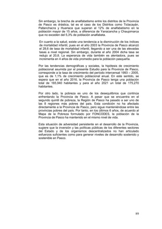 89
Sin embargo, la brecha de analfabetismo entre los distritos de la Provincia
de Pasco es drástica, tal es el caso de los Distritos como Ticlacayán,
Pallanchacra y Huariaca que superan el 12% de analfabetismo en la
población mayor de 15 años, a diferencia de Yanacancha y Chaupimarca
que no exceden del 5,3% de población analfabeta.
En cuanto a la salud, existe una tendencia a la disminución de los índices
de mortalidad infantil, pues en el año 2003 la Provincia de Pasco alcanzó
el 28,6 de tasa de mortalidad infantil, llegando a ser una de las elevadas
tasas a nivel regional. Sin embargo, durante el año 2004 dicha tasa se
redujo al 20,8. La esperanza de vida también es alentadora, pues se
incrementa en 4 años de vida promedio para la población pasqueña.
Por las tendencias demográficas y sociales, la hipótesis de crecimiento
poblacional asumida por el presente Estudio para la Provincia de Pasco,
corresponde a la tasa de crecimiento del período intercensal 1993 – 2005,
que es de 1,1% de crecimiento poblacional anual. En este sentido, se
espera que en el año 2016, la Provincia de Pasco tenga una población
total de 165,940 habitantes y para el año 2021 un total de 175,270
habitantes.
Por otro lado, la pobreza es uno de los desequilibrios que continúa
enfrentando la Provincia de Pasco. A pesar que se encuentra en el
segundo quintil de pobreza, la Región de Pasco ha pasado a ser uno de
las 8 regiones más pobres del país. Esta condición no ha afectado
directamente a la Provincia de Pasco, pero sigue manteniéndose entre las
provincias pobres del país. Por tanto, en los últimos 6 años, de acuerdo al
Mapa de la Pobreza formulado por FONCODES, la población de la
Provincia de Pasco ha mantenido en el mismo nivel de vida.
Esta situación de adversidad persistente en el desarrollo de la Provincia,
sugiere que la inversión y las políticas públicas de los diferentes sectores
del Estado y de los organismos descentralizados no han articulado
esfuerzos suficientes como para generar niveles de desarrollo sostenido y
sostenible en Pasco.
 