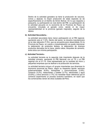 93
Dentro de la actividad ganadera se tiene la producción de vacunos,
ovinos y alpacas; la mayor producción de estas especies se da
específicamente en el Distrito de Simón Bolívar. En lo que respecta a
pesquería, su participación es nula dentro del PBI. La participación de
la actividad pecuaria en la economía de la Provincia de Pasco se
encuentra vinculada al ganado ovino, siendo el de mayor
representatividad en la provincia (ganado mejorado), seguido de la
alpaca.
b) Actividad Secundaria.-
La actividad secundaria tiene menor participación en el PBI regional,
aportando solo el 11.8%. Dentro del sector, la industria manufacturera
es la más relevante (7.3%), que se encuentra poco desarrollada. En la
Provincia de Pasco, en cuanto a industrialización se puede mencionar
la elaboración de productos lácteos, la elaboración de diversos
productos derivados de la maca, piedra caliza, bloquetas de cemento,
entre otros con mínima participación.
c) Actividad Terciaria.-
La actividad terciaria es la segunda más importante después de la
actividad primaria, aportando al PBI Nacional con el 7% y al PBI
regional con el 21.1%. Esta representada por la cantidad de micro y
pequeñas empresas que se dedican a la producción de servicios.
La actividad terciaria incluye a 6 grupos importantes que dinamizan la
economía provincial de Pasco, según su respectivo aporte: servicios
gubernamentales (6.6%), transportes y comunicaciones (3.9%),
comercio (3.2%), restaurantes y hoteles (2.7%), electricidad y agua
(0.03%), y otros servicios (1.7%). Es menester hacer referencia que el
comercio experimenta un proceso evolutivo transitorio, en razón que
los comerciantes vienen de otras ciudades del Perú.
 