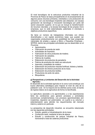 103
El nivel tecnológico de la estructura productiva industrial de la
Provincia de Pasco se basa principalmente en el procesamiento de
algunos pocos recursos primarios, orientados a una producción de
consumo; con una tecnología incipiente casi artesanal, con escasa
generación de tecnología e innovación tecnológica por parte del
sector educación superior, en la que se incluye la transformación
de recursos naturales; y la escasa tecnología de las propias micro
empresas, que no está sistematizada, patentada ni orientada a
objetivos productivos específicos.
Se tiene un número de trabajadores informales con oficios
diversificados y con capital económico base, que pueden ser
organizados productivamente con posibilidad de traer programas
nacionales de empleo y apoyo a Micro y Pequeñas Empresas -
MYPES; dentro las principales actividades que se desarrollan en el
Provincia:
• Agroindustria.
• Fabricación de prenda de vestir.
• Actividades de impresión.
• Fabricación de otros productos de madera.
• Fabricación de calzados.
• Fábrica de muebles.
• Elaboración de productos de panadería.
• Fabrica de productos de metal uso estructural.
• Aserrado y acepillado de madera.
• Elaboración de productos mezclas fortificad, lácteos y bebida.
• Elaboración de diverso productos de la maca.
• Elaboración de productos textiles.
• Productores de acido de calcio.
• Bloqueteras.
g) Perspectivas y Limitantes del Desarrollo de la Actividad
Agrícola.-
El desarrollo de la actividad agrícola en la zona rural constituye una
buena alternativa estratégica para mejorar el nivel de vida de la
población rural. En la mayoría de los distritos (zona rural), la fuente
de ingreso básico es la agricultura de forma no tecnificada.
La agricultura asociada a la agroindustria y a las exportaciones
tiene las condiciones para generar procesos y actividades
económicas complementarias. Los procesos agroindustriales aún
incipientes, requieren ser potenciados en cuanto a su volumen y
estandarización para atender los requerimientos del mercado
interno y externo en particular.
La perspectiva de desarrollo industrial, se encuentra relacionada
con las siguientes actividades:
• Estudio, gestión e Industrialización de la maca
• Confección textil, mediante la lana de alpaca.
• Estudio y construcción de parque industrial de Pasco,
transversal a toda las cadenas productivas
 
