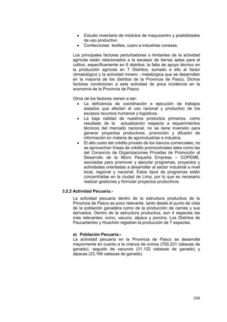 104
• Estudio inventario de módulos de maquicentro y posibilidades
de uso productivo
• Confecciones textiles, cuero e industrias conexas.
Los principales factores perturbadores o limitantes de la actividad
agrícola están relacionados a la escasez de tierras aptas para el
cultivo, específicamente en 6 distritos; la falta de apoyo técnico en
la producción agrícola en 7 Distritos; sumado a ello el factor
climatológico y la actividad minero - metalúrgica que se desarrollan
en la mayoría de los distritos de la Provincia de Pasco. Dichos
factores condicionan a esta actividad de poca incidencia en la
economía de la Provincia de Pasco.
Otros de los factores vienen a ser:
• La deficiencia de coordinación e ejecución de trabajos
aislados que afectan el uso racional y productivo de los
escasos recursos humanos y logísticos.
• La baja calidad de nuestros productos primarios, como
resultado de la actualización respecto a requerimientos
técnicos del mercado nacional, no se tiene inversión para
generar proyectos productivos, promoción y difusión de
información en materia de agroindustrias e industria.
• El alto costo del crédito privado de los bancos comerciales; no
se aprovechan líneas de crédito promociónales tales como las
del Consorcio de Organizaciones Privadas de Promoción al
Desarrollo de la Micro Pequeña Empresa – COPEME,
asociadas para promover y ejecutar programas, proyectos y
actividades orientadas a desarrollar al sector industrial a nivel
local, regional y nacional. Estos tipos de programas están
concentradas en la ciudad de Lima, por lo que es necesario
realizar gestiones y formular proyectos productivos.
3.2.2 Actividad Pecuaria.-
La actividad pecuaria dentro de la estructura productiva de la
Provincia de Pasco es poco relevante, tanto desde el punto de vista
de la población ganadera como de la producción de carnes y sus
derivados. Dentro de la estructura productiva, son 4 especies las
más relevantes: ovino, vacuno, alpaca y porcino. Los Distritos de
Paucartambo y Huachón registran la producción de 7 especies.
a) Población Pecuaria.-
La actividad pecuaria en la Provincia de Pasco se desarrolla
mayormente en cuanto a la crianza de ovinos (700,231 cabezas de
ganado), seguido de vacunos (31,122 cabezas de ganado) y
alpacas (23,166 cabezas de ganado).
 