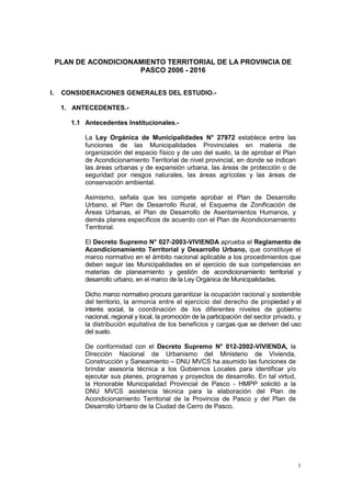 1
PLAN DE ACONDICIONAMIENTO TERRITORIAL DE LA PROVINCIA DE
PASCO 2006 - 2016
I. CONSIDERACIONES GENERALES DEL ESTUDIO.-
1. ANTECEDENTES.-
1.1 Antecedentes Institucionales.-
La Ley Orgánica de Municipalidades N° 27972 establece entre las
funciones de las Municipalidades Provinciales en materia de
organización del espacio físico y de uso del suelo, la de aprobar el Plan
de Acondicionamiento Territorial de nivel provincial, en donde se indican
las áreas urbanas y de expansión urbana, las áreas de protección o de
seguridad por riesgos naturales, las áreas agrícolas y las áreas de
conservación ambiental.
Asimismo, señala que les compete aprobar el Plan de Desarrollo
Urbano, el Plan de Desarrollo Rural, el Esquema de Zonificación de
Áreas Urbanas, el Plan de Desarrollo de Asentamientos Humanos, y
demás planes específicos de acuerdo con el Plan de Acondicionamiento
Territorial.
El Decreto Supremo N° 027-2003-VIVIENDA aprueba el Reglamento de
Acondicionamiento Territorial y Desarrollo Urbano, que constituye el
marco normativo en el ámbito nacional aplicable a los procedimientos que
deben seguir las Municipalidades en el ejercicio de sus competencias en
materias de planeamiento y gestión de acondicionamiento territorial y
desarrollo urbano, en el marco de la Ley Orgánica de Municipalidades.
Dicho marco normativo procura garantizar la ocupación racional y sostenible
del territorio, la armonía entre el ejercicio del derecho de propiedad y el
interés social, la coordinación de los diferentes niveles de gobierno
nacional, regional y local, la promoción de la participación del sector privado, y
la distribución equitativa de los beneficios y cargas que se deriven del uso
del suelo.
De conformidad con el Decreto Supremo N° 012-2002-VIVIENDA, la
Dirección Nacional de Urbanismo del Ministerio de Vivienda,
Construcción y Saneamiento – DNU MVCS ha asumido las funciones de
brindar asesoría técnica a los Gobiernos Locales para identificar y/o
ejecutar sus planes, programas y proyectos de desarrollo. En tal virtud,
la Honorable Municipalidad Provincial de Pasco - HMPP solicitó a la
DNU MVCS asistencia técnica para la elaboración del Plan de
Acondicionamiento Territorial de la Provincia de Pasco y del Plan de
Desarrollo Urbano de la Ciudad de Cerro de Pasco.
 