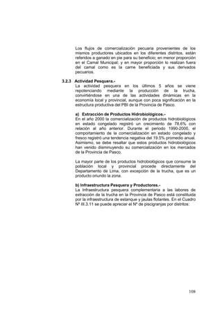 108
Los flujos de comercialización pecuaria provenientes de los
mismos productores ubicados en los diferentes distritos, están
referidos a ganado en pie para su beneficio; en menor proporción
en el Camal Municipal; y en mayor proporción lo realizan fuera
del camal como es la carne beneficiada y sus derivados
pecuarios.
3.2.3 Actividad Pesquera.-
La actividad pesquera en los últimos 5 años se viene
repotenciando mediante la producción de la trucha,
convirtiéndose en una de las actividades dinámicas en la
economía local y provincial, aunque con poca significación en la
estructura productiva del PBI de la Provincia de Pasco.
a) Extracción de Productos Hidrobiológicos.-
En el año 2000 la comercialización de productos hidrobiológicos
en estado congelado registró un crecimiento de 78.6% con
relación al año anterior. Durante el periodo 1990-2000, el
comportamiento de la comercialización en estado congelado y
fresco registró una tendencia negativa del 19.5% promedio anual.
Asimismo, se debe resaltar que estos productos hidrobiológicos
han venido disminuyendo su comercialización en los mercados
de la Provincia de Pasco.
La mayor parte de los productos hidrobiológicos que consume la
población local y provincial procede directamente del
Departamento de Lima, con excepción de la trucha, que es un
producto oriundo la zona.
b) Infraestructura Pesquera y Productores.-
La Infraestructura pesquera complementaria a las labores de
extracción de la trucha en la Provincia de Pasco está constituida
por la infraestructura de estanque y jaulas flotantes. En el Cuadro
Nº III.3.11 se puede apreciar el Nº de piscigranjas por distritos:
 