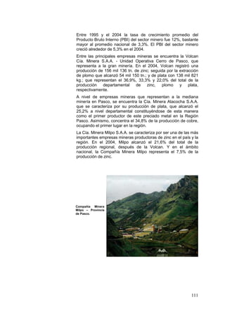 111
Entre 1995 y el 2004 la tasa de crecimiento promedio del
Producto Bruto Interno (PBI) del sector minero fue 12%, bastante
mayor al promedio nacional de 3,3%. El PBI del sector minero
creció alrededor de 5,3% en el 2004.
Entre las principales empresas mineras se encuentra la Volcan
Cía. Minera S.A.A. - Unidad Operativa Cerro de Pasco, que
representa a la gran minería. En el 2004, Volcan registró una
producción de 156 mil 136 tn. de zinc; seguida por la extracción
de plomo que alcanzó 54 mil 150 tn.; y de plata con 138 mil 821
kg.; que representan el 36,9%, 33,3% y 22,0% del total de la
producción departamental de zinc, plomo y plata,
respectivamente.
A nivel de empresas mineras que representan a la mediana
minería en Pasco, se encuentra la Cía. Minera Atacocha S.A.A.
que se caracteriza por su producción de plata, que alcanzó el
25,2% a nivel departamental constituyéndose de esta manera
como el primer productor de este preciado metal en la Región
Pasco. Asimismo, concentra el 34,8% de la producción de cobre,
ocupando el primer lugar en la región.
La Cía. Minera Milpo S.A.A. se caracteriza por ser una de las más
importantes empresas mineras productoras de zinc en el país y la
región. En el 2004, Milpo alcanzó el 21,6% del total de la
producción regional, después de la Volcan. Y en el ámbito
nacional, la Compañía Minera Milpo representa el 7,5% de la
producción de zinc.
Compañía Minera
Milpo – Provincia
de Pasco.
 