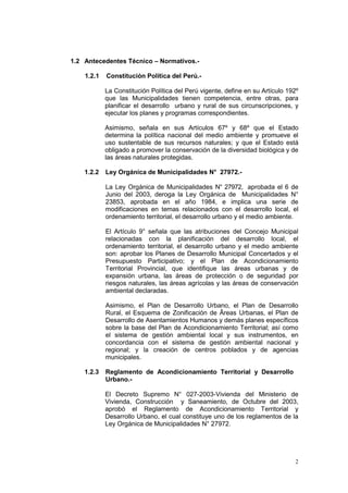 2
1.2 Antecedentes Técnico – Normativos.-
1.2.1 Constitución Política del Perú.-
La Constitución Política del Perú vigente, define en su Artículo 192º
que las Municipalidades tienen competencia, entre otras, para
planificar el desarrollo urbano y rural de sus circunscripciones, y
ejecutar los planes y programas correspondientes.
Asimismo, señala en sus Artículos 67º y 68º que el Estado
determina la política nacional del medio ambiente y promueve el
uso sustentable de sus recursos naturales; y que el Estado está
obligado a promover la conservación de la diversidad biológica y de
las áreas naturales protegidas.
1.2.2 Ley Orgánica de Municipalidades N° 27972.-
La Ley Orgánica de Municipalidades N° 27972, aprobada el 6 de
Junio del 2003, deroga la Ley Orgánica de Municipalidades N°
23853, aprobada en el año 1984, e implica una serie de
modificaciones en temas relacionados con el desarrollo local, el
ordenamiento territorial, el desarrollo urbano y el medio ambiente.
El Artículo 9° señala que las atribuciones del Concejo Municipal
relacionadas con la planificación del desarrollo local, el
ordenamiento territorial, el desarrollo urbano y el medio ambiente
son: aprobar los Planes de Desarrollo Municipal Concertados y el
Presupuesto Participativo; y el Plan de Acondicionamiento
Territorial Provincial, que identifique las áreas urbanas y de
expansión urbana, las áreas de protección o de seguridad por
riesgos naturales, las áreas agrícolas y las áreas de conservación
ambiental declaradas.
Asimismo, el Plan de Desarrollo Urbano, el Plan de Desarrollo
Rural, el Esquema de Zonificación de Âreas Urbanas, el Plan de
Desarrollo de Asentamientos Humanos y demás planes específicos
sobre la base del Plan de Acondicionamiento Territorial; así como
el sistema de gestión ambiental local y sus instrumentos, en
concordancia con el sistema de gestión ambiental nacional y
regional; y la creación de centros poblados y de agencias
municipales.
1.2.3 Reglamento de Acondicionamiento Territorial y Desarrollo
Urbano.-
El Decreto Supremo N° 027-2003-Vivienda del Ministerio de
Vivienda, Construcción y Saneamiento, de Octubre del 2003,
aprobó el Reglamento de Acondicionamiento Territorial y
Desarrollo Urbano, el cual constituye uno de los reglamentos de la
Ley Orgánica de Municipalidades N° 27972.
 