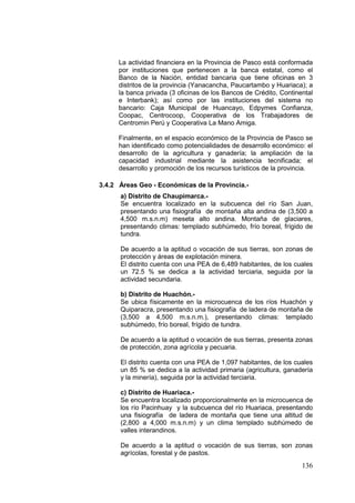 136
La actividad financiera en la Provincia de Pasco está conformada
por instituciones que pertenecen a la banca estatal, como el
Banco de la Nación, entidad bancaria que tiene oficinas en 3
distritos de la provincia (Yanacancha, Paucartambo y Huariaca); a
la banca privada (3 oficinas de los Bancos de Crédito, Continental
e Interbank); así como por las instituciones del sistema no
bancario: Caja Municipal de Huancayo, Edpymes Confianza,
Coopac, Centrocoop, Cooperativa de los Trabajadores de
Centromin Perú y Cooperativa La Mano Amiga.
Finalmente, en el espacio económico de la Provincia de Pasco se
han identificado como potencialidades de desarrollo económico: el
desarrollo de la agricultura y ganadería; la ampliación de la
capacidad industrial mediante la asistencia tecnificada; el
desarrollo y promoción de los recursos turísticos de la provincia.
3.4.2 Áreas Geo - Económicas de la Provincia.-
a) Distrito de Chaupimarca.-
Se encuentra localizado en la subcuenca del río San Juan,
presentando una fisiografía de montaña alta andina de (3,500 a
4,500 m.s.n.m) meseta alto andina. Montaña de glaciares,
presentando climas: templado subhúmedo, frío boreal, frígido de
tundra.
De acuerdo a la aptitud o vocación de sus tierras, son zonas de
protección y áreas de explotación minera.
El distrito cuenta con una PEA de 6,489 habitantes, de los cuales
un 72.5 % se dedica a la actividad terciaria, seguida por la
actividad secundaria.
b) Distrito de Huachón.-
Se ubica físicamente en la microcuenca de los ríos Huachón y
Quiparacra, presentando una fisiografía de ladera de montaña de
(3,500 a 4,500 m.s.n.m.), presentando climas: templado
subhúmedo, frío boreal, frígido de tundra.
De acuerdo a la aptitud o vocación de sus tierras, presenta zonas
de protección, zona agrícola y pecuaria.
El distrito cuenta con una PEA de 1,097 habitantes, de los cuales
un 85 % se dedica a la actividad primaria (agricultura, ganadería
y la minería), seguida por la actividad terciaria.
c) Distrito de Huariaca.-
Se encuentra localizado proporcionalmente en la microcuenca de
los río Pacinhuay y la subcuenca del río Huariaca, presentando
una fisiografía de ladera de montaña que tiene una altitud de
(2,800 a 4,000 m.s.n.m) y un clima templado subhúmedo de
valles interandinos.
De acuerdo a la aptitud o vocación de sus tierras, son zonas
agrícolas, forestal y de pastos.
 
