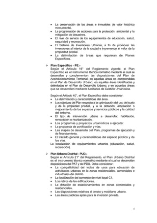 4
• La preservación de las áreas e inmuebles de valor histórico
monumental.
• La programación de acciones para la protección ambiental y la
mitigación de desastres.
• El nivel de servicio de los equipamientos de educación, salud,
seguridad y recreación.
• El Sistema de Inversiones Urbanas, a fin de promover las
inversiones al interior de la ciudad e incrementar el valor de la
propiedad predial.
• La delimitación de áreas que requieran de Planes
Específicos.
 Plan Específico - PE.-
Según el Artículo 16° del Reglamento vigente, el Plan
Específico es el instrumento técnico normativo mediante el cual se
desarrollan y complementan las disposiciones del Plan de
Acondicionamiento Territorial, en aquellas áreas no comprendidas
en el Plan de Desarrollo Urbano; en aquellas áreas identificadas y
delimitadas en el Plan de Desarrollo Urbano; y en aquellas áreas
que se desarrollen mediante Unidades de Gestión Urbanística.
Según el Artículo 40°, el Plan Específico debe considerar:
• La delimitación y características del área.
• Los objetivos del Plan respecto a la optimización del uso del suelo
y de la propiedad predial, y a la dotación, ampliación o
mejoramiento de los espacios y servicios públicos y la calidad
del entorno.
• El tipo de intervención urbana a desarrollar: habilitación,
renovación o reurbanización.
• Los programas y proyectos urbanísticos a ejecutar.
• La propuesta de zonificación y vías.
• Las etapas de desarrollo del Plan, programas de ejecución y
de financiamiento.
• El trazado general y características del espacio público y de
las vías.
La localización de equipamientos urbanos (educación, salud,
recreación).
 Plan Urbano Distrital - PUD.-
Según el Artículo 21° del Reglamento, el Plan Urbano Distrital
es el instrumento técnico normativo mediante el cual se desarrollan
disposiciones del PAT y del PDU. Debe considerar:
• La compatibilidad del índice de usos para ubicación de
actividades urbanas en la zonas residenciales, comerciales e
industriales del distrito.
• La localización del comercio de nivel local C1.
• Los retiros de las edificaciones.
• La dotación de estacionamientos en zonas comerciales y
residenciales.
• Las disposiciones relativas al ornato y mobiliario urbano.
• Las áreas públicas aptas para la inversión privada.
 