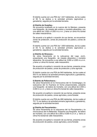 137
El distrito cuenta con una PEA de 1,421 habitantes, de los cuales
el 56 % se dedica a la actividad primaria (agricultura y
ganadería), seguida por la actividad terciaria.
d) Distrito de Huayllay.-
Se encuentra localizado en la cuenca del río Mantaro, presenta
una fisiografía de meseta alto andina y montaña altoandina, con
una altitud de 3,000 a 4,500 m.s.n.m. y tiene un clima frío boreal
de valles mesoandinos.
De acuerdo a la aptitud o vocación de sus tierras, se encuentran
zonas de protección, zonas de producción de pastos y zonas de
reserva.
El distrito cuenta con una PEA de 1,500 habitantes, de los cuales
el 63 % se dedica a la actividad primaria (agricultura y
ganadería), seguida por la actividad terciaria.
e) Distrito de Ninacaca.-
Se ubica físicamente en la subcuenca del Lago Junín,
presentando una fisiografía de meseta altoandina y montaña
altoandina. Se encuentra a una altitud de 3,000 a 4,500 m.s.n.m.
y tiene un clima frío boreal, valle mesoandino.
De acuerdo a la aptitud o vocación de sus tierras, presenta zonas
de producción de pastos, zonas de protección y zona agrícola.
El distrito cuenta con una PEA de 940 habitantes, de los cuales el
59.9 % se dedica a la actividad primaria (agricultura y ganadería),
seguida por la actividad terciaria.
f) Distrito de Pallanchacra.-
Se ubica físicamente en la microcuenca del río Condorgaga y la
subcuenca del río Huariaca en forma proporcionales, presenta
una fisiografía de ladera de montaña, con una altitud de 2,500 a
4,000 m.s.n.m. y tiene un clima frío boreal de valle mesoandino.
De acuerdo a la aptitud o vocación de sus tierras, presenta zonas
de producción de pastos, zonas agrícolas y zona forestal.
El distrito cuenta con una PEA de 486 habitantes, de los cuales el
75.7 % se dedica a la actividad primaria (agricultura y ganadería),
seguida por la actividad terciaria.
g) Distrito de Paucartambo.-
Se ubica físicamente en la subcuenca del río Paucartambo y la
microcuenca del río Bellavista. Presenta una fisiografía de ladera
de montaña, con una altitud de 2,500 a 4,000 m.s.n.m. y tiene un
clima frío boreal de valle mesoandino.
De acuerdo a la aptitud o vocación de sus tierras, presenta zonas
de producción de pastos, zonas agrícolas y zona forestal.
 
