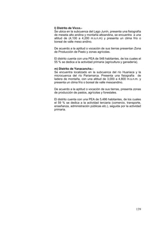 139
l) Distrito de Vicco.-
Se ubica en la subcuenca del Lago Junín, presenta una fisiografía
de meseta alto andina y montaña altoandina, se encuentra a una
altitud de (4,100 a 4,200 m.s.n.m) y presenta un clima frío o
boreal de valle meso andino.
De acuerdo a la aptitud o vocación de sus tierras presentan Zona
de Producción de Pasto y zonas agrícolas.
El distrito cuenta con una PEA de 548 habitantes, de los cuales el
55 % se dedica a la actividad primaria (agricultura y ganadería).
m) Distrito de Yanacancha.-
Se encuentra localizado en la subcuenca del río Huariaca y la
microcuenca del río Pariamarca. Presenta una fisiografía de
ladera de montaña, con una altitud de 3,000 a 4,800 m.s.n.m. y
presenta un clima frío o boreal de valle mesoandino.
De acuerdo a la aptitud o vocación de sus tierras, presenta zonas
de producción de pastos, agrícolas y forestales.
El distrito cuenta con una PEA de 5,486 habitantes, de los cuales
el 59 % se dedica a la actividad terciaria (comercio, transporte,
enseñanza, administración públicas etc.), seguida por la actividad
primaria.
 
