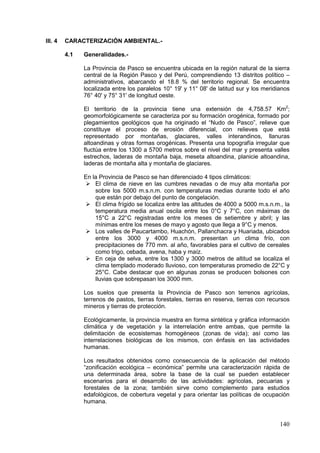 140
III. 4 CARACTERIZACIÓN AMBIENTAL.-
4.1 Generalidades.-
La Provincia de Pasco se encuentra ubicada en la región natural de la sierra
central de la Región Pasco y del Perú, comprendiendo 13 distritos político –
administrativos, abarcando el 18.8 % del territorio regional. Se encuentra
localizada entre los paralelos 10° 19' y 11° 08' de latitud sur y los meridianos
76° 40' y 75° 31' de longitud oeste.
El territorio de la provincia tiene una extensión de 4,758.57 Km2
;
geomorfológicamente se caracteriza por su formación orogénica, formado por
plegamientos geológicos que ha originado el “Nudo de Pasco”, relieve que
constituye el proceso de erosión diferencial, con relieves que está
representado por montañas, glaciares, valles interandinos, llanuras
altoandinas y otras formas orogénicas. Presenta una topografía irregular que
fluctúa entre los 1300 a 5700 metros sobre el nivel del mar y presenta valles
estrechos, laderas de montaña baja, meseta altoandina, planicie altoandina,
laderas de montaña alta y montaña de glaciares.
En la Provincia de Pasco se han diferenciado 4 tipos climáticos:
 El clima de nieve en las cumbres nevadas o de muy alta montaña por
sobre los 5000 m.s.n.m. con temperaturas medias durante todo el año
que están por debajo del punto de congelación.
 El clima frígido se localiza entre las altitudes de 4000 a 5000 m.s.n.m., la
temperatura media anual oscila entre los 0°C y 7°C, con máximas de
15°C a 22°C registradas entre los meses de setiembre y abril; y las
mínimas entre los meses de mayo y agosto que llega a 9°C y menos.
 Los valles de Paucartambo, Huachón, Pallanchacra y Huariada, ubicados
entre los 3000 y 4000 m.s.n.m. presentan un clima frío, con
precipitaciones de 770 mm. al año, favorables para el cultivo de cereales
como trigo, cebada, avena, haba y maíz.
 En ceja de selva, entre los 1300 y 3000 metros de altitud se localiza el
clima templado moderado lluvioso, con temperaturas promedio de 22°C y
25°C. Cabe destacar que en algunas zonas se producen bolsones con
lluvias que sobrepasan los 3000 mm.
Los suelos que presenta la Provincia de Pasco son terrenos agrícolas,
terrenos de pastos, tierras forestales, tierras en reserva, tierras con recursos
mineros y tierras de protección.
Ecológicamente, la provincia muestra en forma sintética y gráfica información
climática y de vegetación y la interrelación entre ambas, que permite la
delimitación de ecosistemas homogéneos (zonas de vida); así como las
interrelaciones biológicas de los mismos, con énfasis en las actividades
humanas.
Los resultados obtenidos como consecuencia de la aplicación del método
“zonificación ecológica – económica” permite una caracterización rápida de
una determinada área, sobre la base de la cual se pueden establecer
escenarios para el desarrollo de las actividades: agrícolas, pecuarias y
forestales de la zona; también sirve como complemento para estudios
edafológicos, de cobertura vegetal y para orientar las políticas de ocupación
humana.
 