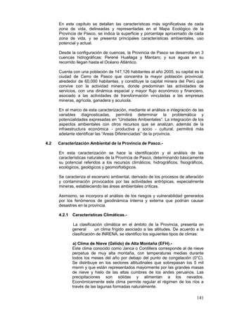 141
En este capítulo se detallan las características más significativas de cada
zona de vida, delineadas y representadas en el Mapa Ecológico de la
Provincia de Pasco, se indica la superficie y porcentaje aproximado de cada
zona de vida, y se presenta principales características ambientales, uso
potencial y actual.
Desde la configuración de cuencas, la Provincia de Pasco se desarrolla en 3
cuencas hidrográficas: Perené Huallaga y Mantaro; y sus aguas en su
recorrido llegan hasta el Océano Atlántico.
Cuenta con una población de 147,126 habitantes al año 2005, su capital es la
ciudad de Cerro de Pasco que concentra la mayor población provincial,
alrededor de 60,000 habitantes, y constituye la capital minera del Perú que
convive con la actividad minera, donde predominan las actividades de
servicios, con una dinámica espacial y mayor flujo económico y financiero,
asociado a las actividades de transformación vinculadas a las empresas
mineras, agrícola, ganadera y acuícola.
En el marco de esta caracterización, mediante el análisis e integración de las
variables diagnosticadas, permitirá determinar la problemática y
potencialidades expresadas en “Unidades Ambientales”. La integración de los
aspectos ambientales con otros recursos que se analizan, además de la
infraestructura económica - productiva y socio - cultural, permitirá màs
adelante identificar las “Areas Diferenciadas” de la provincia.
4.2 Caracterización Ambiental de la Provincia de Pasco.-
En esta caracterización se hace la identificación y el análisis de las
características naturales de la Provincia de Pasco, determinando básicamente
su potencial referidos a los recursos climáticos, hidrográficos, fisiográficos,
ecológicos, geológicos y geomorfológicos.
Se caracteriza el escenario ambiental, derivado de los procesos de alteración
y contaminación provocados por las actividades antrópicas, especialmente
mineras, estableciendo las áreas ambientales críticas.
Asimismo, se incorpora el análisis de los riesgos y vulnerabilidad generados
por los fenómenos de geodinámica Interna y externa que podrían causar
desastres en la provincia.
4.2.1 Características Climáticas.-
La clasificación climática en el ámbito de la Provincia, presenta en
general un clima frígido asociado a las altitudes. De acuerdo a la
clasificación de INRENA, se identifico los siguientes tipos de climas:
a) Clima de Nieve (Gélido) de Alta Montaña (EFH).-
Este clima conocido como Janca o Cordillera corresponde al de nieve
perpetua de muy alta montaña, con temperaturas medias durante
todos los meses del año por debajo del punto de congelación (0°C).
Se distribuye en los sectores altitudinales que sobrepasan los 5 mil
msnm y que están representados mayormente por las grandes masas
de nieve y hielo de las altas cumbres de los andes peruanos. Las
precipitaciones son sólidas y alimentan a los nevados.
Económicamente este clima permite regular el régimen de los ríos a
través de las lagunas formadas naturalmente.
 
