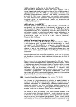 142
b) Clima Frígido (de Tundra) de Alta Montaña (ETH).-
Con temperatura media en los meses más cálidos superior a 0ºC y
frígido cuya temperatura mínima se producen en los meses de Mayo –
Agosto oscilando entre 9º y 20ºC. Las precipitaciones pluviales caen
entre los meses de Octubre – Marzo y son sólidas y liquidas con un
promedio de 1.331 m para chaupimarca. Las especies que prosperan
en estos climas son las gramineas para la ganadería de camelidos
subdamericanos y la especia arbórea polilepis s.p. en altitudes de
4,000 a 5,000 m.s.m.m
c) Clima Frío o Boreal (DWB).-
Conocido también como clima de “alta montaña”, presentando un
clima frígido con variaciones principalmente en las vertientes de las
cordilleras donde llega a temperaturas entre –3º y 12ºC. Este tipo de
clima depende de la altura, a pesar del clima esta región desarrolla la
agricultura mediante el cultivo de maíz, papa y otros tubérculos, y la
actividad ganadera, Corresponde a los valles mesoandinos,
comprendidos entre los 3,000 a 4,000 m.s.n.m (Huachón,
Paucartambo, Huallaga).
d) Clima Templado Moderado Lluvioso (CW).-
Conocido como “Clima de Montaña Baja” situado entre los 1,500 y
3,000 metros de altura, que en el caso del Departamento de Pasco
corresponde a la Ceja de Selva. La temperatura promedio esta entre
los 22º C con máximas superiores a 22 º y mínima de 8º, la humedad
relativa es alta, lo que durante las noches se condensan entre las
copas de los árboles, produciendo “lluvias ocultas” y la escarcha en las
gramíneas.
Las precipitaciones son altas con un promedio anual para la estación
de Oxapampa (Cercano a Santa Isabel de Paucartambo) de 1,367.5
m.m.
Económicamente, en este tipo climático se pueden distinguir 2 pisos,
uno que corresponde a pendientes espinadas y escarpadas con suelos
y bosques de protección que tienen una gran importancia hídrica para
regular el régimen torrencial (huaicos) con graves consecuencias
negativas para las actividades económicas. El segundo piso
corresponde al fondo de los valles y relieves suaves propicios para las
actividades agropecuarias, con buenos rendimientos. Zonas que
debido a la reforestación se puede aprovechar la extracción de madera
y la instalación de plantaciones de café orgánico.
4.2.2 Características Geomorfológicas.- (Ver Lámina PAT-D-05)
La Provincia de Pasco se localiza en el centro de la Región Pasco al
oeste del nudo de Pasco, abarcando 2 regiones naturales: sierra y
selva alta. La primera, se caracteriza por el sistema orogénico andino,
relieve que constituye una forma morfológica residual, producto de la
erosión diferencial, teniendo un gran significado hidrográfico, por que
en ellas nacen los ríos Huallaga, Paucartambo y Mantaro.
El relieve es muy accidentado, con altas cumbres nevadas, que
forman parte de la Cordillera Occidental y tienen vertientes con gran
inclinación, la meseta andina con su relieve ligeramente ondulado,
forma parte de la llamada superficie de erosión Puna al sur y suroeste
de la ciudad de Cerro de Pasco. La altiplanicie o Puna existente, toma
 