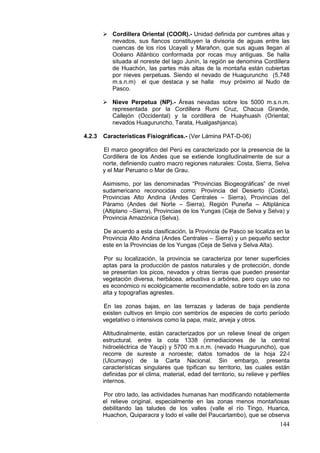 144
 Cordillera Oriental (COOR).- Unidad definida por cumbres altas y
nevados, sus flancos constituyen la divisoria de aguas entre las
cuencas de los ríos Ucayali y Marañon, que sus aguas llegan al
Océano Atlántico conformada por rocas muy antiguas. Se halla
situada al noreste del lago Junín, la región se denomina Cordillera
de Huachón, las partes más altas de la montaña están cubiertas
por nieves perpetuas. Siendo el nevado de Huaguruncho (5,748
m.s.n.m) el que destaca y se halla muy próximo al Nudo de
Pasco.
 Nieve Perpetua (NP).- Áreas nevadas sobre los 5000 m.s.n.m.
representada por la Cordillera Rumi Cruz, Chacua Grande,
Callejón (Occidental) y la cordillera de Huayhuash (Oriental;
nevados Huaguruncho, Tarata, Hualgashjanca).
4.2.3 Características Fisiográficas.- (Ver Lámina PAT-D-06)
El marco geográfico del Perú es caracterizado por la presencia de la
Cordillera de los Andes que se extiende longitudinalmente de sur a
norte, definiendo cuatro macro regiones naturales: Costa, Sierra, Selva
y el Mar Peruano o Mar de Grau.
Asimismo, por las denominadas “Provincias Biogeográficas” de nivel
sudamericano reconocidas como: Provincia del Desierto (Costa),
Provincias Alto Andina (Andes Centrales – Sierra), Provincias del
Páramo (Andes del Norte – Sierra), Región Puneña – Altiplánica
(Altiplano –Sierra), Provincias de los Yungas (Ceja de Selva y Selva) y
Provincia Amazónica (Selva).
De acuerdo a esta clasificación, la Provincia de Pasco se localiza en la
Provincia Alto Andina (Andes Centrales – Sierra) y un pequeño sector
este en la Provincias de los Yungas (Ceja de Selva y Selva Alta).
Por su localización, la provincia se caracteriza por tener superficies
aptas para la producción de pastos naturales y de protección, donde
se presentan los picos, nevados y otras tierras que pueden presentar
vegetación diversa, herbácea, arbustiva o arbórea, pero cuyo uso no
es económico ni ecológicamente recomendable, sobre todo en la zona
alta y topografías agrestes.
En las zonas bajas, en las terrazas y laderas de baja pendiente
existen cultivos en limpio con sembríos de especies de corto período
vegetativo o intensivos como la papa, maíz, arveja y otros.
Altitudinalmente, están caracterizados por un relieve lineal de origen
estructural, entre la cota 1338 (inmediaciones de la central
hidroeléctrica de Yaupi) y 5700 m.s.n.m. (nevado Huaguruncho), que
recorre de sureste a noroeste; datos tomados de la hoja 22-l
(Ulcumayo) de la Carta Nacional. Sin embargo, presenta
características singulares que tipifican su territorio, las cuales están
definidas por el clima, material, edad del territorio, su relieve y perfiles
internos.
Por otro lado, las actividades humanas han modificando notablemente
el relieve original, especialmente en las zonas menos montañosas
debilitando las taludes de los valles (valle el río Tingo, Huarica,
Huachon, Quiparacra y todo el valle del Paucartambo), que se observa
 