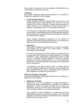 146
Esta unidad se ubica en la zona de glaciación, identificándose una
serie de lagunas y filtraciones de agua.
c) Planicie.-
Esta unidad morfológica dependiendo del grado de su pendiente y
fisiografía se clasifica en 2 Sub-unidades:
 Fondo de Valles Glaciares.-
El flujo confinado modifica los valles fluviales, en forma de V, y los
modela dando lugar a valles glaciares, con forma de U. El valle
formado por la acción erosiva de un glaciar posee depósitos de
origen morrénico y se caracteriza por tener terreno plano a
ondulado, con pendiente de 0 a 4 % de material fluvio-glaciar.
Con frecuencia, el valle glaciar está excavado tan profundamente
que las bocas o desembocaduras de los valles tributarios quedan a
un nivel superior con respecto al fondo del canal glaciar, originando
los llamados valles colgados.
Estas unidades fisiográficas localizamos en los distritos de
Huachón (circundante al nevado Huaguruncho) y en la divisoria de
aguas entre los río de Paucartambo y Ulcumayo.
 Altiplanicie.-
Esta unidad morfológica se presenta como un conjunto morfológico
poco agreste que se alterna con fondos planos y macizos
montañosos más localizados.
En el área se caracteriza por terrenos planos y ondulados que en
su mayor parte esta constituido por suelos orgánicos, con drenaje
imperfecto a pobre, diseminadas principalmente sobre los 4000
m.s.n.m. y ocupando sectores aledaños al sistema de lagunas
existentes en el área con pendientes de 1 a 4 %, tal como puede
apreciarse en el puente Upamayo y las pampas de los distritos de
Vicco y Tinyahuarco,
La fisiografía de las orillas sudoeste, oeste y noroeste del lago
Junín es totalmente diferente, con colinas y cerros bordeando el
lago, fluctuando entre 50 y 150 m. de elevación sobre el cuerpo de
agua, llegándose a pendientes de hasta el 45 %.
d) Planicie Ondulada a Disectada.-
Esta unidad morfológica, dependiendo del grado de su pendiente, se
clasifica en 2 Sub-unidades:
 Altiplanicie Ondulada.-
Llanura de 4 a 15 % de pendientes, de origen fluvio-glaciar y
morrénica de glaciar de piedemonte, se caracteriza por presentar
altiplanicies y cerros con cimas truncadas por la erosión, se
desarrolla a partir de los 4000 msnm, hasta divisoria continental
entre el Pacifico y Atlántico, con gradiente moderada.
Esta superficie ha sido modelada con un predominio de rocas
sedimentarias jurasicas de naturaleza calcárea, con estructuras
plegadas en forma de sinclinales y anticlinales donde se emplazan
lagunas (Punrún) y lagos (Junín).
 