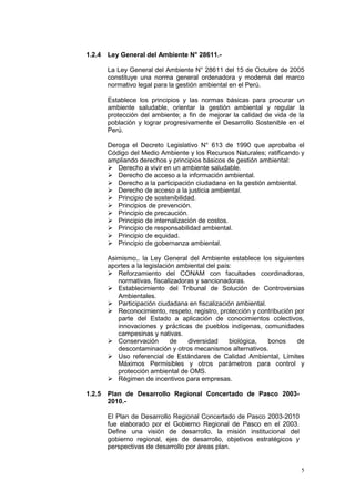 5
1.2.4 Ley General del Ambiente N° 28611.-
La Ley General del Ambiente N° 28611 del 15 de Octubre de 2005
constituye una norma general ordenadora y moderna del marco
normativo legal para la gestión ambiental en el Perú.
Establece los principios y las normas básicas para procurar un
ambiente saludable, orientar la gestión ambiental y regular la
protección del ambiente; a fin de mejorar la calidad de vida de la
población y lograr progresivamente el Desarrollo Sostenible en el
Perú.
Deroga el Decreto Legislativo N° 613 de 1990 que aprobaba el
Código del Medio Ambiente y los Recursos Naturales; ratificando y
ampliando derechos y principios básicos de gestión ambiental:
 Derecho a vivir en un ambiente saludable.
 Derecho de acceso a la información ambiental.
 Derecho a la participación ciudadana en la gestión ambiental.
 Derecho de acceso a la justicia ambiental.
 Principio de sostenibilidad.
 Principios de prevención.
 Principio de precaución.
 Principio de internalización de costos.
 Principio de responsabilidad ambiental.
 Principio de equidad.
 Principio de gobernanza ambiental.
Asimismo,. la Ley General del Ambiente establece los siguientes
aportes a la legislación ambiental del país:
 Reforzamiento del CONAM con facultades coordinadoras,
normativas, fiscalizadoras y sancionadoras.
 Establecimiento del Tribunal de Solución de Controversias
Ambientales.
 Participación ciudadana en fiscalización ambiental.
 Reconocimiento, respeto, registro, protección y contribución por
parte del Estado a aplicación de conocimientos colectivos,
innovaciones y prácticas de pueblos indígenas, comunidades
campesinas y nativas.
 Conservación de diversidad biológica, bonos de
descontaminación y otros mecanismos alternativos.
 Uso referencial de Estándares de Calidad Ambiental, Límites
Máximos Permisibles y otros parámetros para control y
protección ambiental de OMS.
 Régimen de incentivos para empresas.
1.2.5 Plan de Desarrollo Regional Concertado de Pasco 2003-
2010.-
El Plan de Desarrollo Regional Concertado de Pasco 2003-2010
fue elaborado por el Gobierno Regional de Pasco en el 2003.
Define una visión de desarrollo, la misión institucional del
gobierno regional, ejes de desarrollo, objetivos estratégicos y
perspectivas de desarrollo por áreas plan.
 