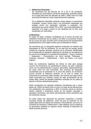 147
 Altiplanicie Disectada.-
Se caracteriza por las llanuras de 15 a 25 % de pendiente,
formadas por acumulación morrénica erosionada, presenta colinas
en la parte alta entre las altitudes de 3000 y 3600 msnm En esta
zona está formada por rocas mayoritariamente calcáreas.
En la altiplanicie disectada presenta mesas planas a suavemente
onduladas, ocupan menos área y se encuentran separadas por
amplias zonas con topografía ondulada a quebrada, con
pendientes que varían desde 15% a 25%. Las zonas disectadas se
extienden a lo largo y ancho en las nacientes del río San Juan
(quebradas y/o riachuelos).
e) Montañas.-
El origen de estas unidades morfológicas es el mismo de todos las
vertientes montañosas de los andes y se debe a la profunda incisión
de los cursos de agua ocurrida como consecuencia del levantamiento
pliopleistocénico de la región andina que ha disectado el relieve.
Se caracteriza por su topografía bastante empinada con laderas que
sobrepasan el 70% de pendiente. Es en este tipo de paisaje donde
sucede los mayores procesos erosivos de la provincia, identificadas
por el desarrollo de regulares sistemas de cárcavas en las laderas de
los cerros circundantes a la carretera Paucartambo – Yaupi y Huachón
– Quiparacra – Paucartambo; así como también Ticlacayan –
Huariaca; Huariaca – Pallanchacra – Cerro de Pasco y en otros
lugares.
Dado las condiciones negativas de relieve en este gran paisaje
ocurren los fenómenos de geodinámica externa de gran magnitud
como son los deslizamientos, huaycos, derrumbes, desprendimientos
de rocas entre los más frecuentes. Son sectores de topografía
accidentada que se presentan en la zona alto andina. Su formación
ocurrió durante la disección reciente, en el cual el medio fue
erosionado en profundos valles fluviales, los mismos que luego fueron
sobre excavados por potentes masas de hielo provenientes de las
partes altas, donde las paredes bastantes verticales de los valles se
oponen a fondos relativamente planos.
Están constituidos por agrestes vertientes montañosas que a veces
pasan de 1000m de altura entre la cima y la base de las elevaciones,
con pendientes casi superiores a 50%; la erosión actual es diversa,
siendo evidente y localmente fuerte en los taludes coluviales y
depósitos morrénicos, que tienen generalmente menor pendiente que
las vertientes rocosas.
En estos casos hay desarrollo de cárcavas incipientes y también
procesos locales de solífluxión, como las que se observan en las
partes altas entre los distrito de Huachón y Paucartambo, así como en
el Distrito de Huariaca y Pallanchacra. Cabe destacar que la cobertura
de gramíneas existente en algunas zonas restringe el desarrollo de
estas acciones erosivas.
 