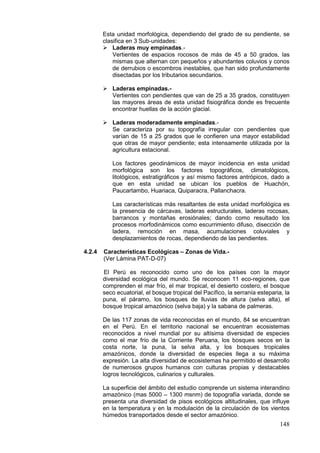148
Esta unidad morfológica, dependiendo del grado de su pendiente, se
clasifica en 3 Sub-unidades:
 Laderas muy empinadas.-
Vertientes de espacios rocosos de más de 45 a 50 grados, las
mismas que alternan con pequeños y abundantes coluvios y conos
de derrubios o escombros inestables, que han sido profundamente
disectadas por los tributarios secundarios.
 Laderas empinadas.-
Vertientes con pendientes que van de 25 a 35 grados, constituyen
las mayores áreas de esta unidad fisiográfica donde es frecuente
encontrar huellas de la acción glacial.
 Laderas moderadamente empinadas.-
Se caracteriza por su topografía irregular con pendientes que
varían de 15 a 25 grados que le confieren una mayor estabilidad
que otras de mayor pendiente; esta intensamente utilizada por la
agricultura estacional.
Los factores geodinámicos de mayor incidencia en esta unidad
morfológica son los factores topográficos, climatológicos,
litológicos, estratigráficos y así mismo factores antrópicos, dado a
que en esta unidad se ubican los pueblos de Huachón,
Paucartambo, Huariaca, Quiparacra, Pallanchacra.
Las características más resaltantes de esta unidad morfológica es
la presencia de cárcavas, laderas estructurales, laderas rocosas,
barrancos y montañas erosiónales; dando como resultado los
procesos morfodinámicos como escurrimiento difuso, disección de
ladera, remoción en masa, acumulaciones coluviales y
desplazamientos de rocas, dependiendo de las pendientes.
4.2.4 Características Ecológicas – Zonas de Vida.-
(Ver Lámina PAT-D-07)
El Perú es reconocido como uno de los países con la mayor
diversidad ecológica del mundo. Se reconocen 11 eco-regiones, que
comprenden el mar frío, el mar tropical, el desierto costero, el bosque
seco ecuatorial, el bosque tropical del Pacífico, la serranía esteparia, la
puna, el páramo, los bosques de lluvias de altura (selva alta), el
bosque tropical amazónico (selva baja) y la sabana de palmeras.
De las 117 zonas de vida reconocidas en el mundo, 84 se encuentran
en el Perú. En el territorio nacional se encuentran ecosistemas
reconocidos a nivel mundial por su altísima diversidad de especies
como el mar frío de la Corriente Peruana, los bosques secos en la
costa norte, la puna, la selva alta, y los bosques tropicales
amazónicos, donde la diversidad de especies llega a su máxima
expresión. La alta diversidad de ecosistemas ha permitido el desarrollo
de numerosos grupos humanos con culturas propias y destacables
logros tecnológicos, culinarios y culturales.
La superficie del ámbito del estudio comprende un sistema interandino
amazónico (mas 5000 – 1300 msnm) de topografía variada, donde se
presenta una diversidad de pisos ecológicos altitudinales, que influye
en la temperatura y en la modulación de la circulación de los vientos
húmedos transportados desde el sector amazónico.
 