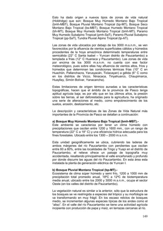 149
Esto ha dado origen a nuevos tipos de zonas de vida natural
(Holdridge) que son: Bosque Muy Húmedo Montano Bajo Tropical
(bmh-MBT), Bosque Pluvial Montano Tropical (bp-MT), Bosque Seco
Montano Bajo Tropical (bs-MBT), Bosque Humedo Montano Tropical
(bh-MT), Bosque Muy Humedo Montano Tropical (bmh-MT), Paramo
Muy Humedo Subalpino Tropical (pmh-SaT), Paramo Pluvial Subalpino
Tropical (pp-SaT), Tundra Pluvial Alpino Tropical (tp-AT).
Las zonas de vida ubicados por debajo de los 3000 m.s.n.m., se ven
favorecidos por la afluencia de vientos superficiales cálidos y húmedos
procedentes de la hoya amazónica determinado temperaturas entre
semicálida (22° C Santa Isabel – Yuncan distrito de Paucartambo) a
templada a frías (12° C Huariaca y Paucartambo). Las zonas de vida
por encima de los 3000 m.s.n.m. no cuenta con ese factor
meteorológico, pues sobre ellas hay afluencia de vientos altos, fríos y
húmedos que determinan las condiciones térmicas frías (10° C en
Huachón, Pallanchacra, Yarusyacán, Ticlacayan) a gélida (6° C como
en los distritos de Vicco, Ninacaca, Tinyahuarco, Chaupimarca,
Huayllay, Simón Bolívar, Yanacancha).
Estas limitaciones de origen térmico aunadas a las características
topográficas, hacen que el ámbito de la provincia de Pasco tenga
aptitud agrícola baja; es por ello que en los últimos años, la presión
sobre las tierras, al ser deforestadas para la agricultura, ha originado
una serie de alteraciones al medio, como empobrecimiento de los
suelos, erosión, deslizamiento, etc.
La descripción y características de las Zonas de Vida Natural más
importantes de la Provincia de Pasco se detallan a continuación:
a) Bosque Muy Húmedo Montano Bajo Tropical (bmh-MBT).-
Este ambiente se caracteriza por tener un clima húmedo con
precipitaciones que oscilan entre 1200 y 1600 mm., con un rango de
temperatura (22° C a 18° C) y una eficiencia hídrica adecuada para los
fines forestales. Ubicado entre los 1300 – 2000 m.s.n.m.
Esta unidad geográficamente se ubica, cubriendo las laderas de
ambos márgenes del río Paucartambo con pendientes que oscilan
entre 60 a 80%, entre las localidades de Tingo y Yuapi en el distrito de
Paucartambo; el relieve ofrece un paisaje de topografía muy
accidentada, resaltando principalmente el valle encañonado y profundo
por donde discurre las aguas del río Paucartambo. En esta área esta
instalada la planta de generación eléctrica de Yuncan I.
b) Bosque Pluvial Montano Tropical (bp-MT).-
Ecosistema de clima súper húmedo y semi frío, 1200 a 1000 mm de
precipitación total promedio anual, 18ºC a 12ºC de biotemperatura
media anual, ubicado entre los 2000 y 3000 m.s.n.m., ocupa el sector
Oeste (en los valles del distrito de Paucartambo).
La vegetación natural es similar a la anterior, sólo que la estructura de
los bosques se ve restringida a especies del trópico y su morfología se
va transformando en muy frágil. En los escaso relictos de bosques
medio, se incrementan algunas especies típicas de los andes como el
“aliso”. En el valle del río Paucartambo se tiene una actividad agrícola
incipiente con producción de papa y maíz, en terrazas cercanas al río.
 