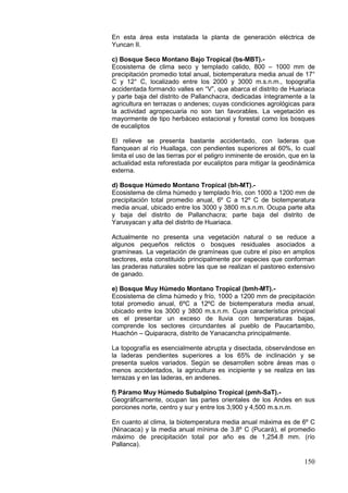 150
En esta área esta instalada la planta de generación eléctrica de
Yuncan II.
c) Bosque Seco Montano Bajo Tropical (bs-MBT).-
Ecosistema de clima seco y templado calido, 800 – 1000 mm de
precipitación promedio total anual, biotemperatura media anual de 17°
C y 12° C, localizado entre los 2000 y 3000 m.s.n.m., topografía
accidentada formando valles en “V”, que abarca el distrito de Huariaca
y parte baja del distrito de Pallanchacra, dedicadas íntegramente a la
agricultura en terrazas o andenes; cuyas condiciones agrológicas para
la actividad agropecuaria no son tan favorables. La vegetación es
mayormente de tipo herbáceo estacional y forestal como los bosques
de eucaliptos
El relieve se presenta bastante accidentado, con laderas que
flanquean al río Huallaga, con pendientes superiores al 60%, lo cual
limita el uso de las tierras por el peligro inminente de erosión, que en la
actualidad esta reforestada por eucaliptos para mitigar la geodinámica
externa.
d) Bosque Húmedo Montano Tropical (bh-MT).-
Ecosistema de clima húmedo y templado frío, con 1000 a 1200 mm de
precipitación total promedio anual, 6º C a 12º C de biotemperatura
media anual, ubicado entre los 3000 y 3800 m.s.n.m. Ocupa parte alta
y baja del distrito de Pallanchacra; parte baja del distrito de
Yarusyacan y alta del distrito de Huariaca.
Actualmente no presenta una vegetación natural o se reduce a
algunos pequeños relictos o bosques residuales asociados a
gramíneas. La vegetación de gramìneas que cubre el piso en amplios
sectores, esta constituido principalmente por especies que conforman
las praderas naturales sobre las que se realizan el pastoreo extensivo
de ganado.
e) Bosque Muy Húmedo Montano Tropical (bmh-MT).-
Ecosistema de clima húmedo y frío, 1000 a 1200 mm de precipitación
total promedio anual, 6ºC a 12ºC de biotemperatura media anual,
ubicado entre los 3000 y 3800 m.s.n.m. Cuya característica principal
es el presentar un exceso de lluvia con temperaturas bajas,
comprende los sectores circundantes al pueblo de Paucartambo,
Huachón – Quiparacra, distrito de Yanacancha principalmente.
La topografía es esencialmente abrupta y disectada, observándose en
la laderas pendientes superiores a los 65% de inclinación y se
presenta suelos variados. Según se desarrollen sobre áreas mas o
menos accidentados, la agricultura es incipiente y se realiza en las
terrazas y en las laderas, en andenes.
f) Páramo Muy Húmedo Subalpino Tropical (pmh-SaT).-
Geográficamente, ocupan las partes orientales de los Andes en sus
porciones norte, centro y sur y entre los 3,900 y 4,500 m.s.n.m.
En cuanto al clima, la biotemperatura media anual máxima es de 6º C
(Ninacaca) y la media anual mínima de 3.8º C (Pucará), el promedio
máximo de precipitación total por año es de 1,254.8 mm. (río
Pallanca).
 